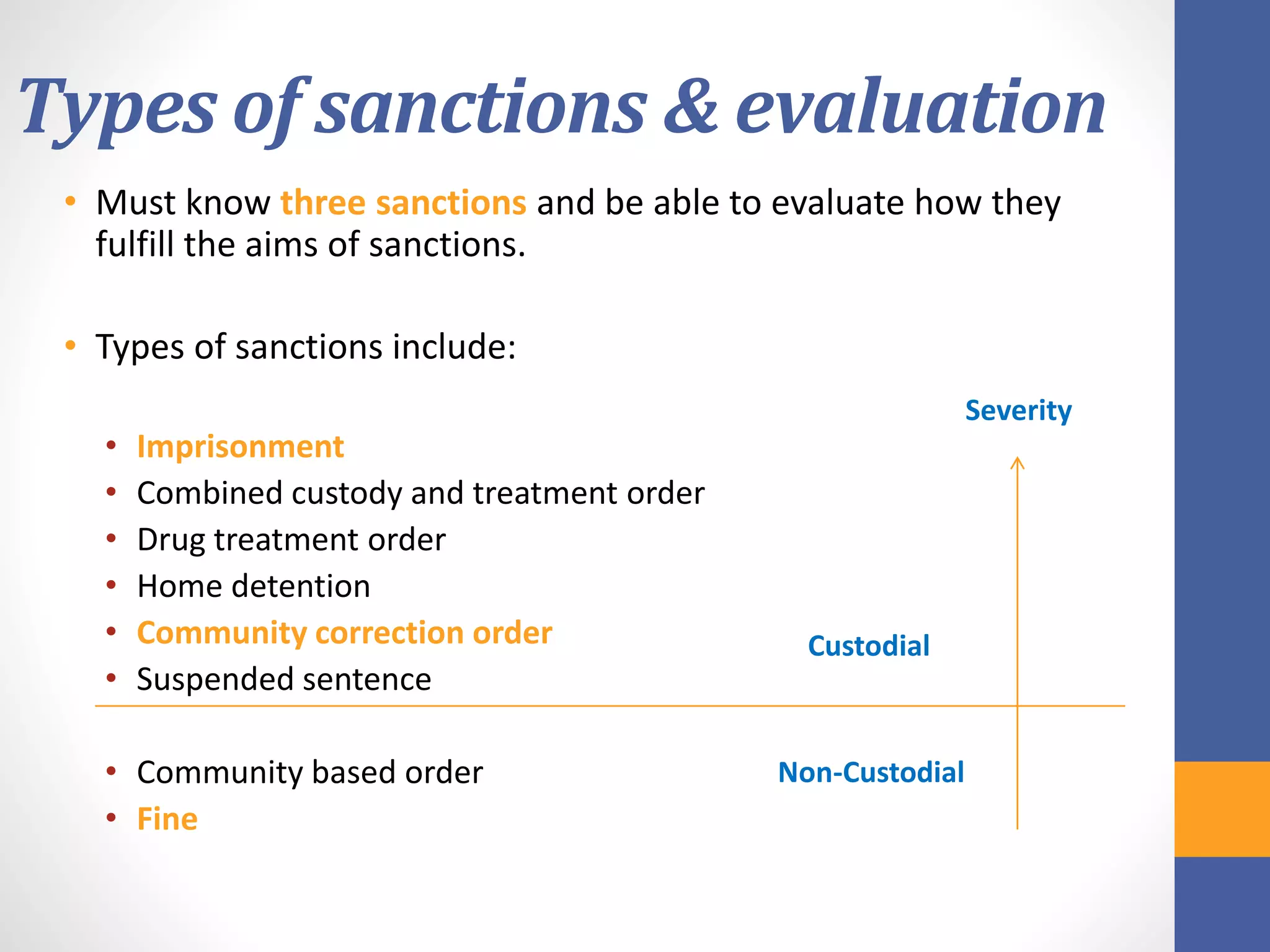 Types of sanctions & evaluation
• Must know three sanctions and be able to evaluate how they
fulfill the aims of sanctions.
• Types of sanctions include:
• Imprisonment
• Combined custody and treatment order
• Drug treatment order
• Home detention
• Community correction order
• Suspended sentence
• Community based order
• Fine
Severity
Custodial
Non-Custodial
 