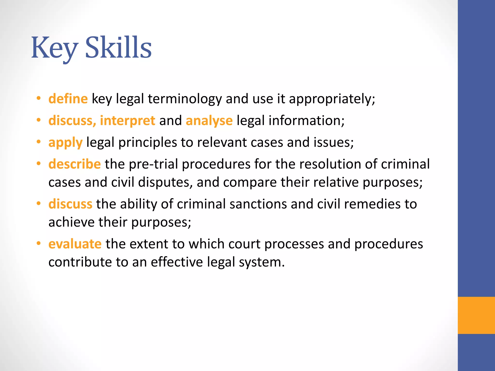 Key Skills
• define key legal terminology and use it appropriately;
• discuss, interpret and analyse legal information;
• apply legal principles to relevant cases and issues;
• describe the pre-trial procedures for the resolution of criminal
cases and civil disputes, and compare their relative purposes;
• discuss the ability of criminal sanctions and civil remedies to
achieve their purposes;
• evaluate the extent to which court processes and procedures
contribute to an effective legal system.
 