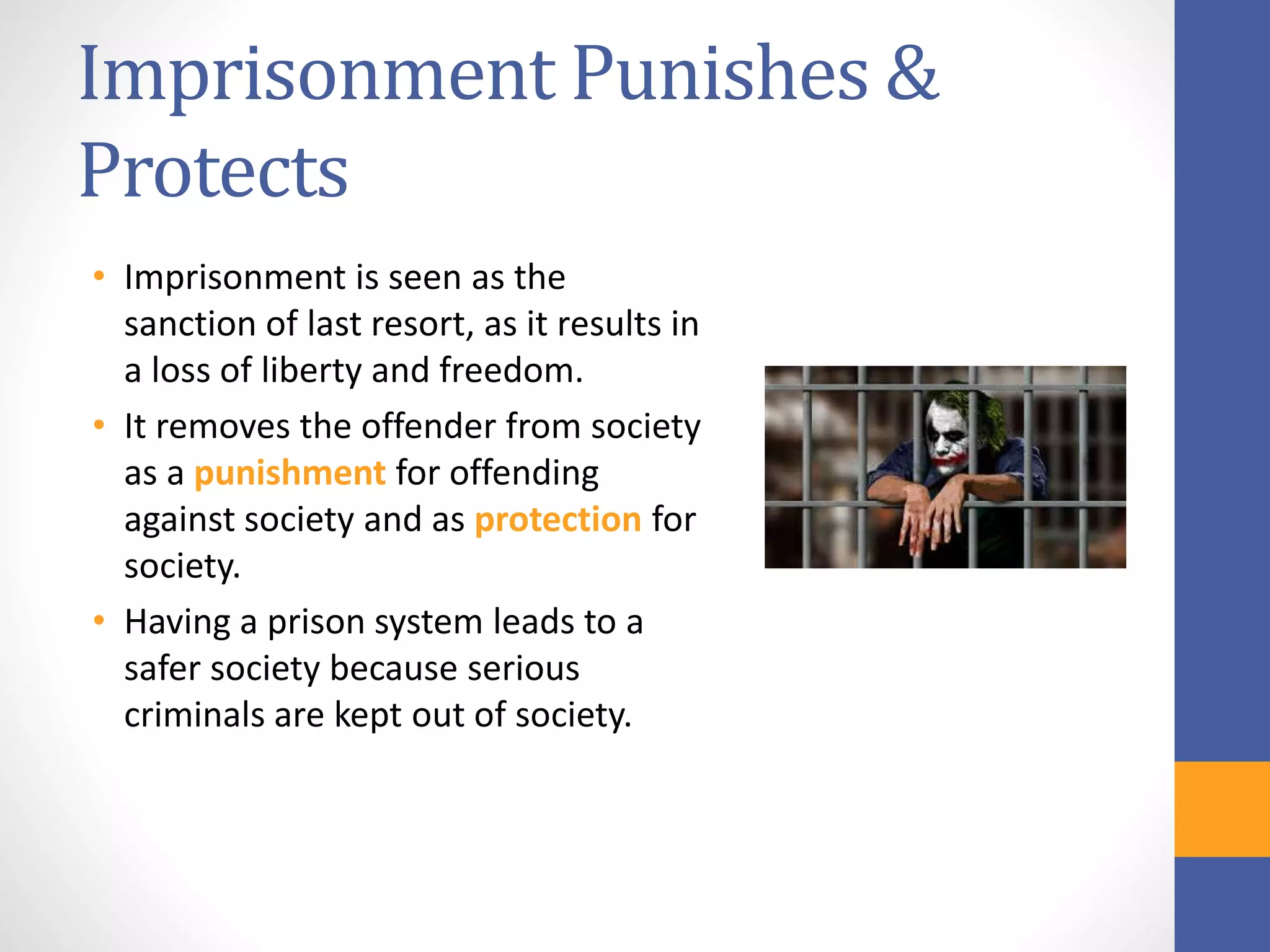 Imprisonment Punishes &
Protects
• Imprisonment is seen as the
sanction of last resort, as it results in
a loss of liberty and freedom.
• It removes the offender from society
as a punishment for offending
against society and as protection for
society.
• Having a prison system leads to a
safer society because serious
criminals are kept out of society.
 