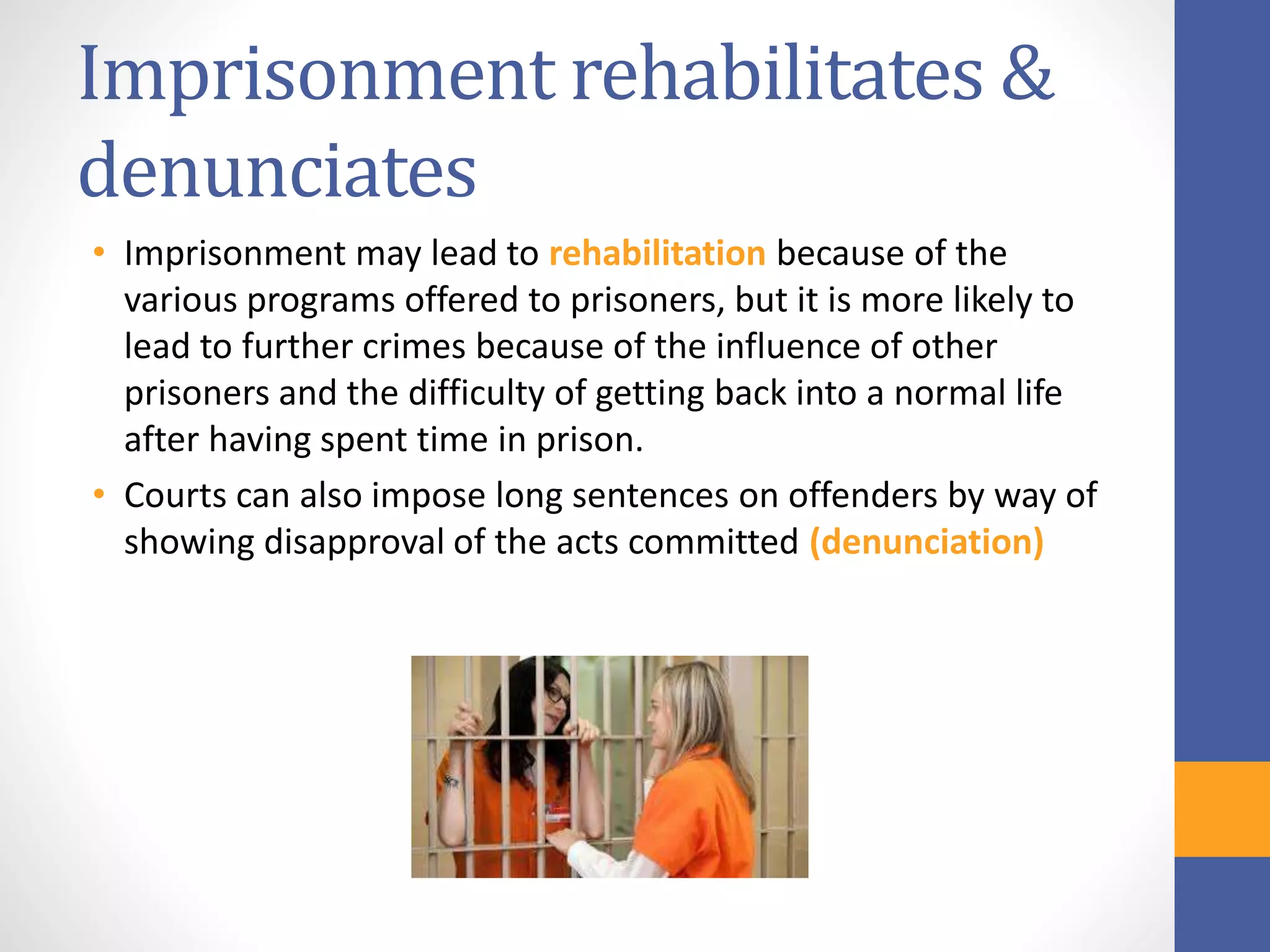 Imprisonment rehabilitates &
denunciates
• Imprisonment may lead to rehabilitation because of the
various programs offered to prisoners, but it is more likely to
lead to further crimes because of the influence of other
prisoners and the difficulty of getting back into a normal life
after having spent time in prison.
• Courts can also impose long sentences on offenders by way of
showing disapproval of the acts committed (denunciation)
 