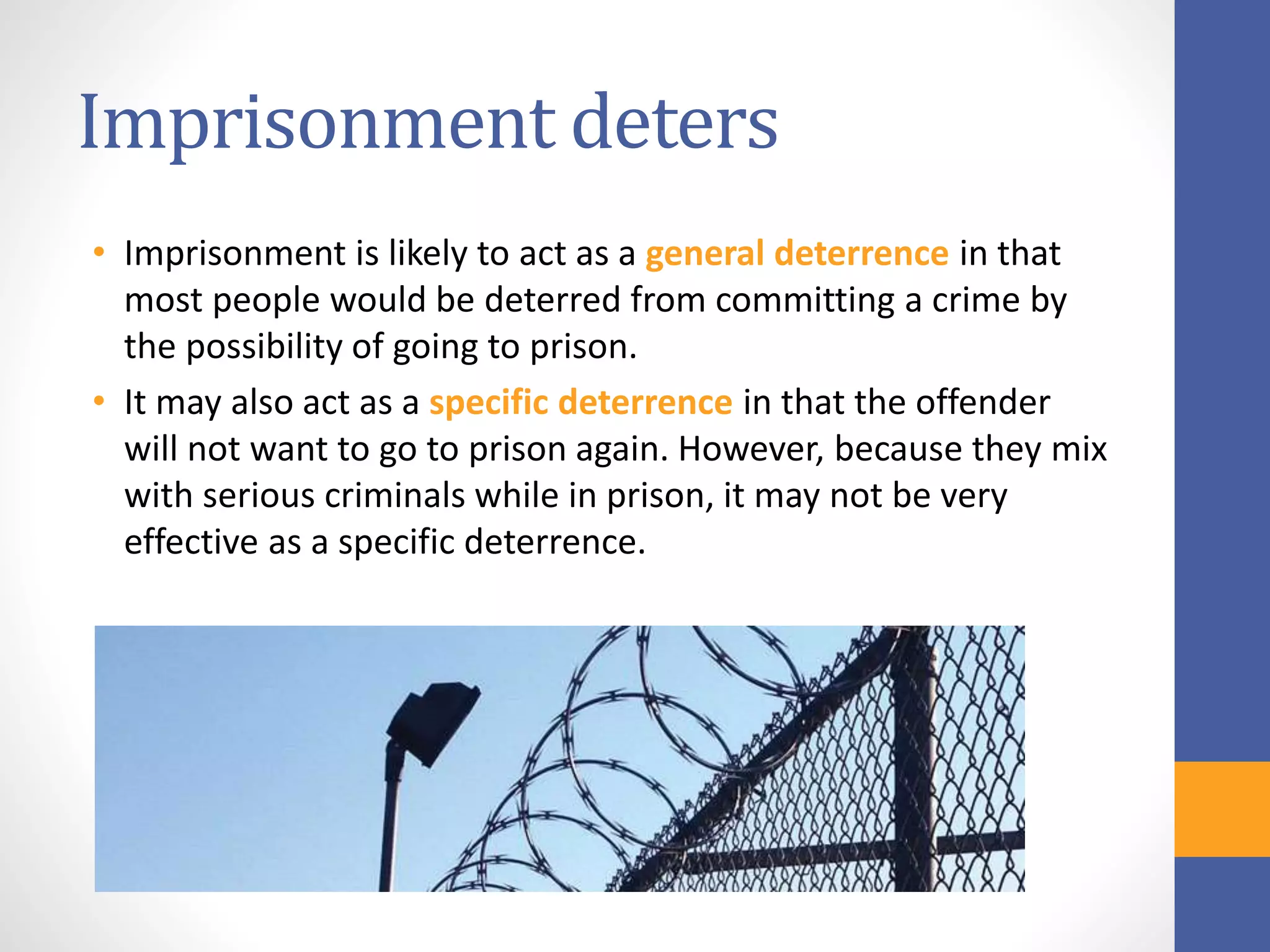 Imprisonment deters
• Imprisonment is likely to act as a general deterrence in that
most people would be deterred from committing a crime by
the possibility of going to prison.
• It may also act as a specific deterrence in that the offender
will not want to go to prison again. However, because they mix
with serious criminals while in prison, it may not be very
effective as a specific deterrence.
 