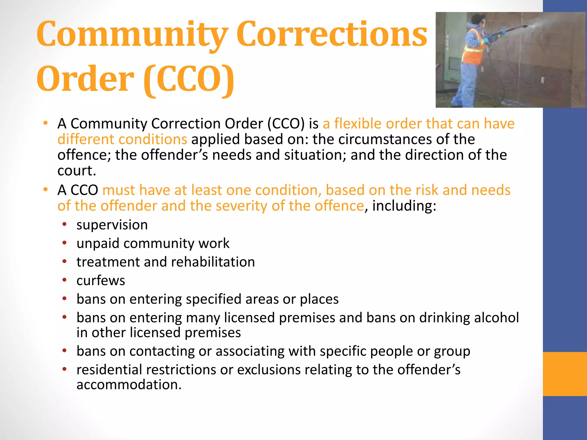 Community Corrections
Order (CCO)
• A Community Correction Order (CCO) is a flexible order that can have
different conditions applied based on: the circumstances of the
offence; the offender’s needs and situation; and the direction of the
court.
• A CCO must have at least one condition, based on the risk and needs
of the offender and the severity of the offence, including:
• supervision
• unpaid community work
• treatment and rehabilitation
• curfews
• bans on entering specified areas or places
• bans on entering many licensed premises and bans on drinking alcohol
in other licensed premises
• bans on contacting or associating with specific people or group
• residential restrictions or exclusions relating to the offender’s
accommodation.
 