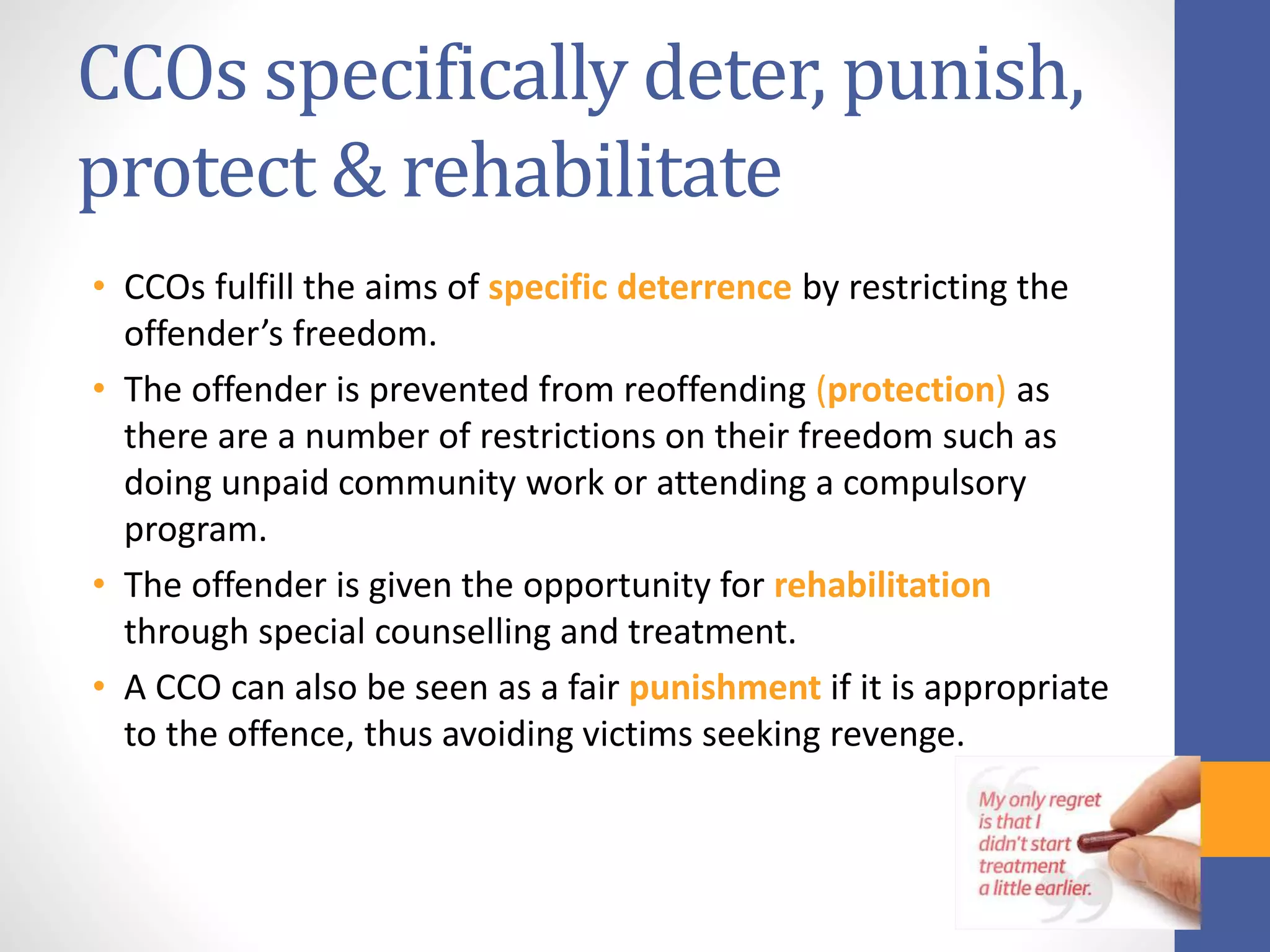CCOs specifically deter, punish,
protect & rehabilitate
• CCOs fulfill the aims of specific deterrence by restricting the
offender’s freedom.
• The offender is prevented from reoffending (protection) as
there are a number of restrictions on their freedom such as
doing unpaid community work or attending a compulsory
program.
• The offender is given the opportunity for rehabilitation
through special counselling and treatment.
• A CCO can also be seen as a fair punishment if it is appropriate
to the offence, thus avoiding victims seeking revenge.
 