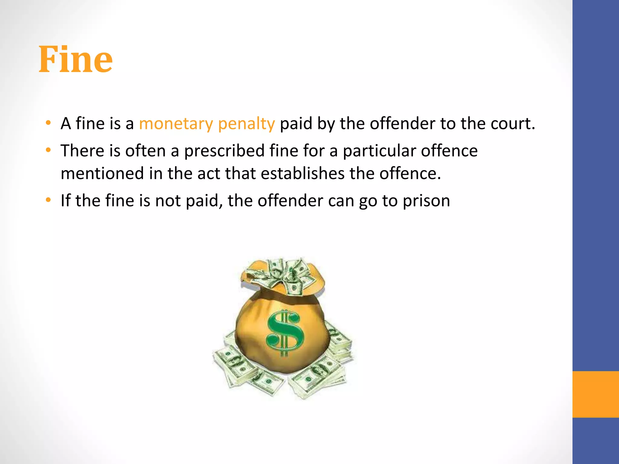 Fine
• A fine is a monetary penalty paid by the offender to the court.
• There is often a prescribed fine for a particular offence
mentioned in the act that establishes the offence.
• If the fine is not paid, the offender can go to prison
 