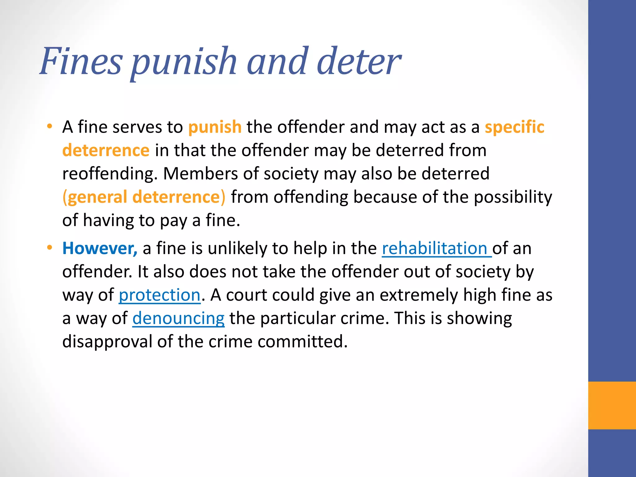 Fines punish and deter
• A fine serves to punish the offender and may act as a specific
deterrence in that the offender may be deterred from
reoffending. Members of society may also be deterred
(general deterrence) from offending because of the possibility
of having to pay a fine.
• However, a fine is unlikely to help in the rehabilitation of an
offender. It also does not take the offender out of society by
way of protection. A court could give an extremely high fine as
a way of denouncing the particular crime. This is showing
disapproval of the crime committed.
 