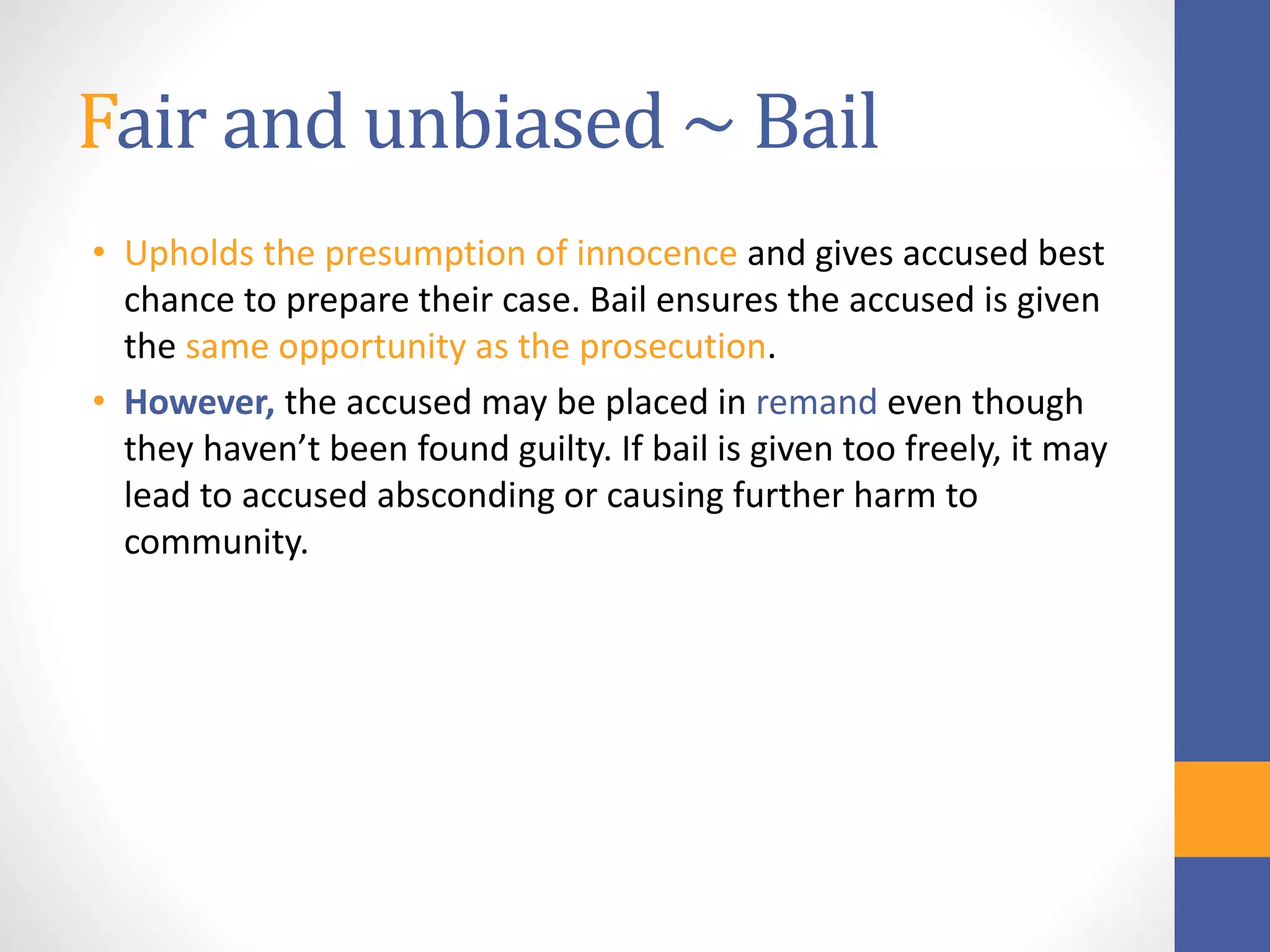 Fair and unbiased ~ Bail
• Upholds the presumption of innocence and gives accused best
chance to prepare their case. Bail ensures the accused is given
the same opportunity as the prosecution.
• However, the accused may be placed in remand even though
they haven’t been found guilty. If bail is given too freely, it may
lead to accused absconding or causing further harm to
community.
 