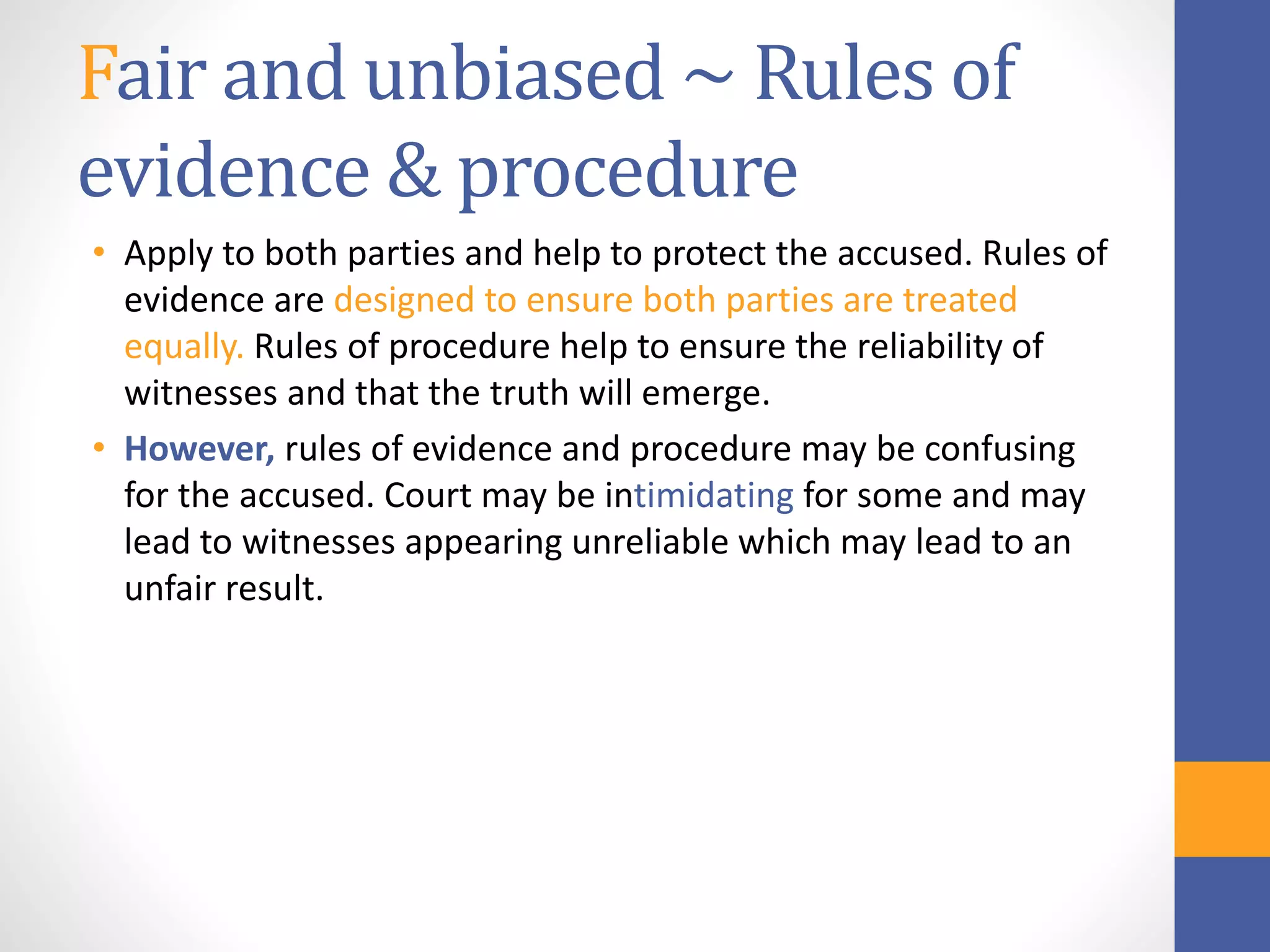 Fair and unbiased ~ Rules of
evidence & procedure
• Apply to both parties and help to protect the accused. Rules of
evidence are designed to ensure both parties are treated
equally. Rules of procedure help to ensure the reliability of
witnesses and that the truth will emerge.
• However, rules of evidence and procedure may be confusing
for the accused. Court may be intimidating for some and may
lead to witnesses appearing unreliable which may lead to an
unfair result.
 
