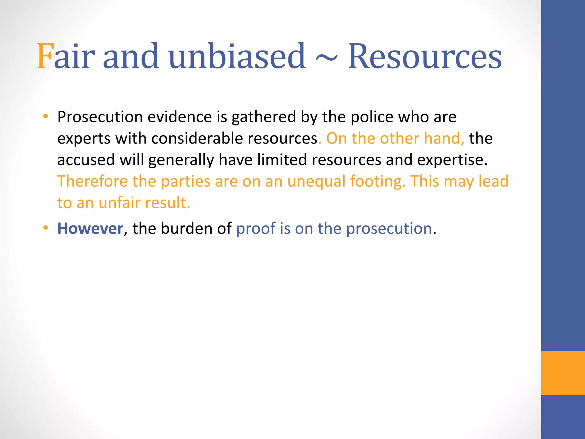 Fair and unbiased ~ Resources
• Prosecution evidence is gathered by the police who are
experts with considerable resources. On the other hand, the
accused will generally have limited resources and expertise.
Therefore the parties are on an unequal footing. This may lead
to an unfair result.
• However, the burden of proof is on the prosecution.
 