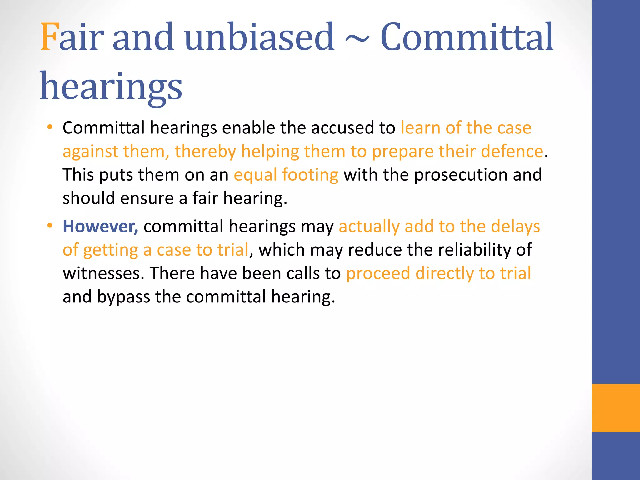 Fair and unbiased ~ Committal
hearings
• Committal hearings enable the accused to learn of the case
against them, thereby helping them to prepare their defence.
This puts them on an equal footing with the prosecution and
should ensure a fair hearing.
• However, committal hearings may actually add to the delays
of getting a case to trial, which may reduce the reliability of
witnesses. There have been calls to proceed directly to trial
and bypass the committal hearing.
 