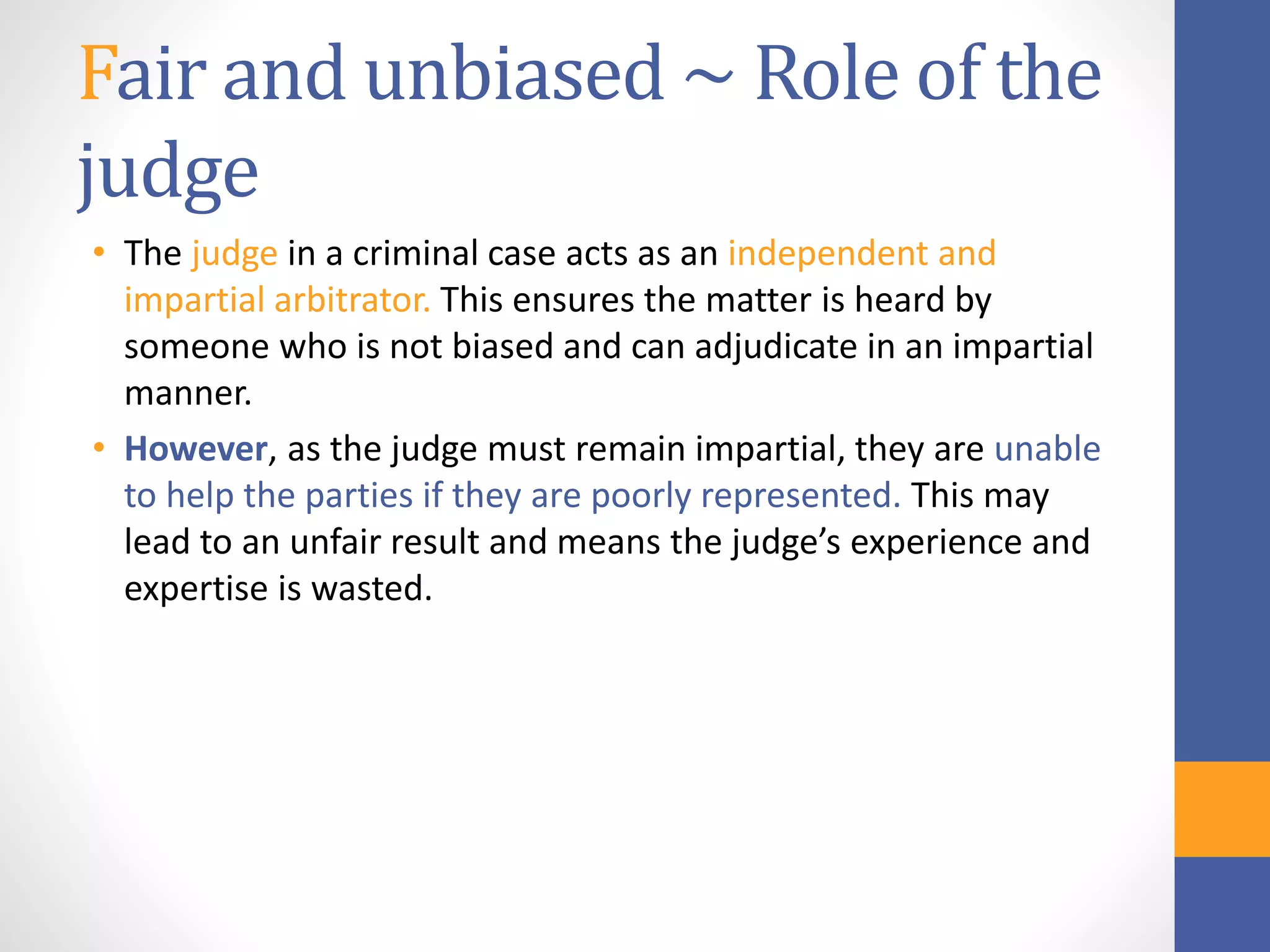 Fair and unbiased ~ Role of the
judge
• The judge in a criminal case acts as an independent and
impartial arbitrator. This ensures the matter is heard by
someone who is not biased and can adjudicate in an impartial
manner.
• However, as the judge must remain impartial, they are unable
to help the parties if they are poorly represented. This may
lead to an unfair result and means the judge’s experience and
expertise is wasted.
 