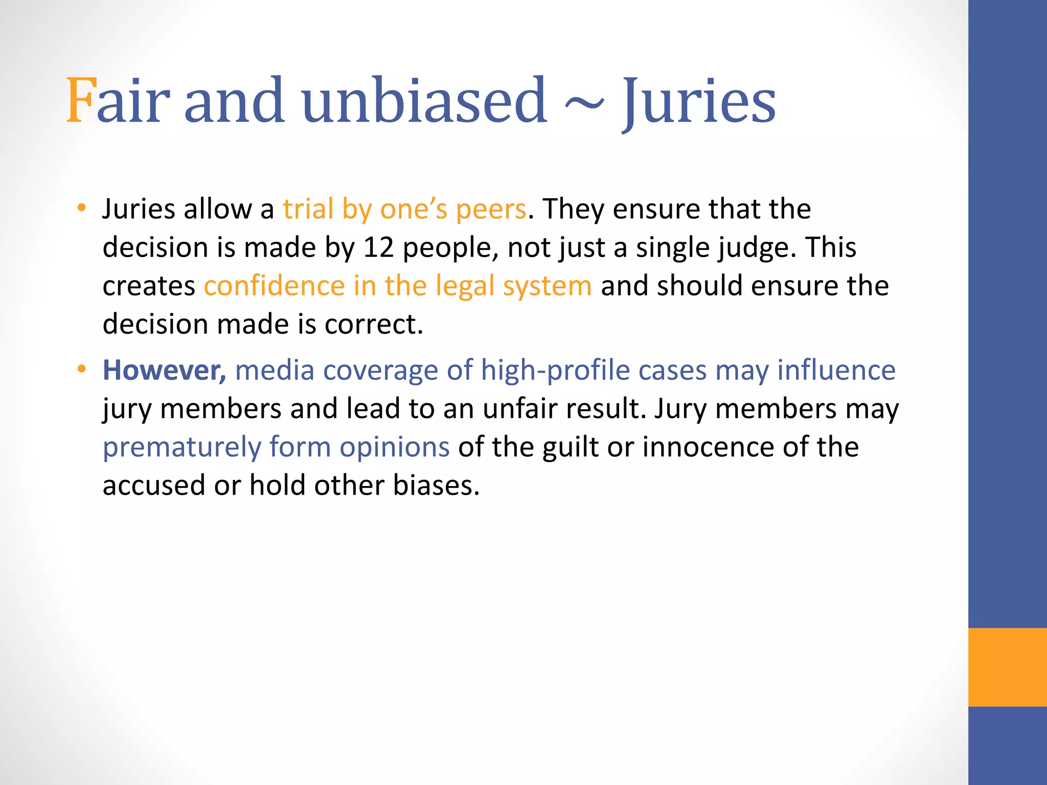 Fair and unbiased ~ Juries
• Juries allow a trial by one’s peers. They ensure that the
decision is made by 12 people, not just a single judge. This
creates confidence in the legal system and should ensure the
decision made is correct.
• However, media coverage of high-profile cases may influence
jury members and lead to an unfair result. Jury members may
prematurely form opinions of the guilt or innocence of the
accused or hold other biases.
 