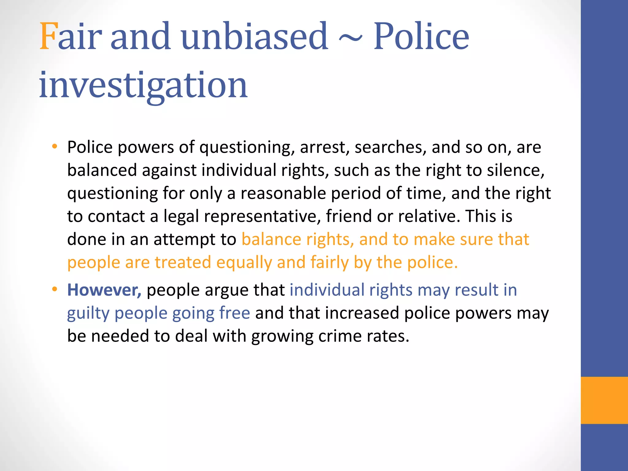 Fair and unbiased ~ Police
investigation
• Police powers of questioning, arrest, searches, and so on, are
balanced against individual rights, such as the right to silence,
questioning for only a reasonable period of time, and the right
to contact a legal representative, friend or relative. This is
done in an attempt to balance rights, and to make sure that
people are treated equally and fairly by the police.
• However, people argue that individual rights may result in
guilty people going free and that increased police powers may
be needed to deal with growing crime rates.
 