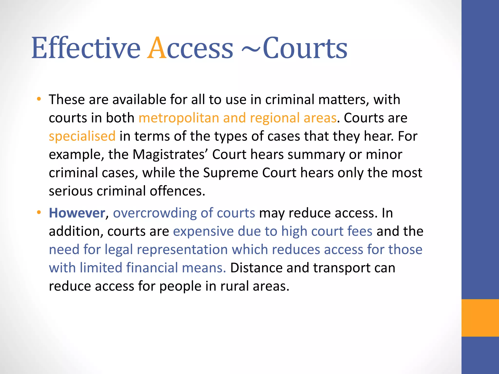 Effective Access ~Courts
• These are available for all to use in criminal matters, with
courts in both metropolitan and regional areas. Courts are
specialised in terms of the types of cases that they hear. For
example, the Magistrates’ Court hears summary or minor
criminal cases, while the Supreme Court hears only the most
serious criminal offences.
• However, overcrowding of courts may reduce access. In
addition, courts are expensive due to high court fees and the
need for legal representation which reduces access for those
with limited financial means. Distance and transport can
reduce access for people in rural areas.
 