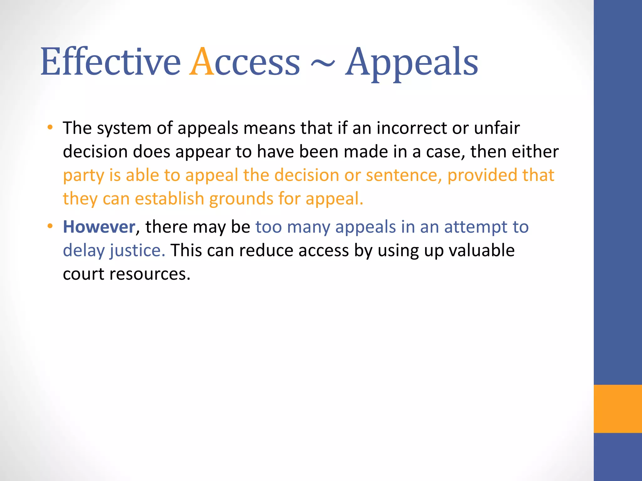 Effective Access ~ Appeals
• The system of appeals means that if an incorrect or unfair
decision does appear to have been made in a case, then either
party is able to appeal the decision or sentence, provided that
they can establish grounds for appeal.
• However, there may be too many appeals in an attempt to
delay justice. This can reduce access by using up valuable
court resources.
 