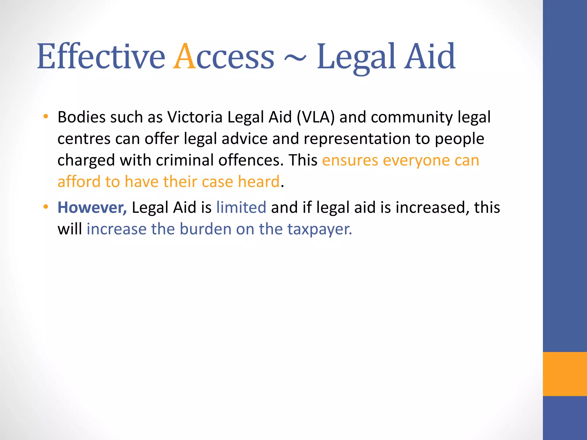 Effective Access ~ Legal Aid
• Bodies such as Victoria Legal Aid (VLA) and community legal
centres can offer legal advice and representation to people
charged with criminal offences. This ensures everyone can
afford to have their case heard.
• However, Legal Aid is limited and if legal aid is increased, this
will increase the burden on the taxpayer.
 