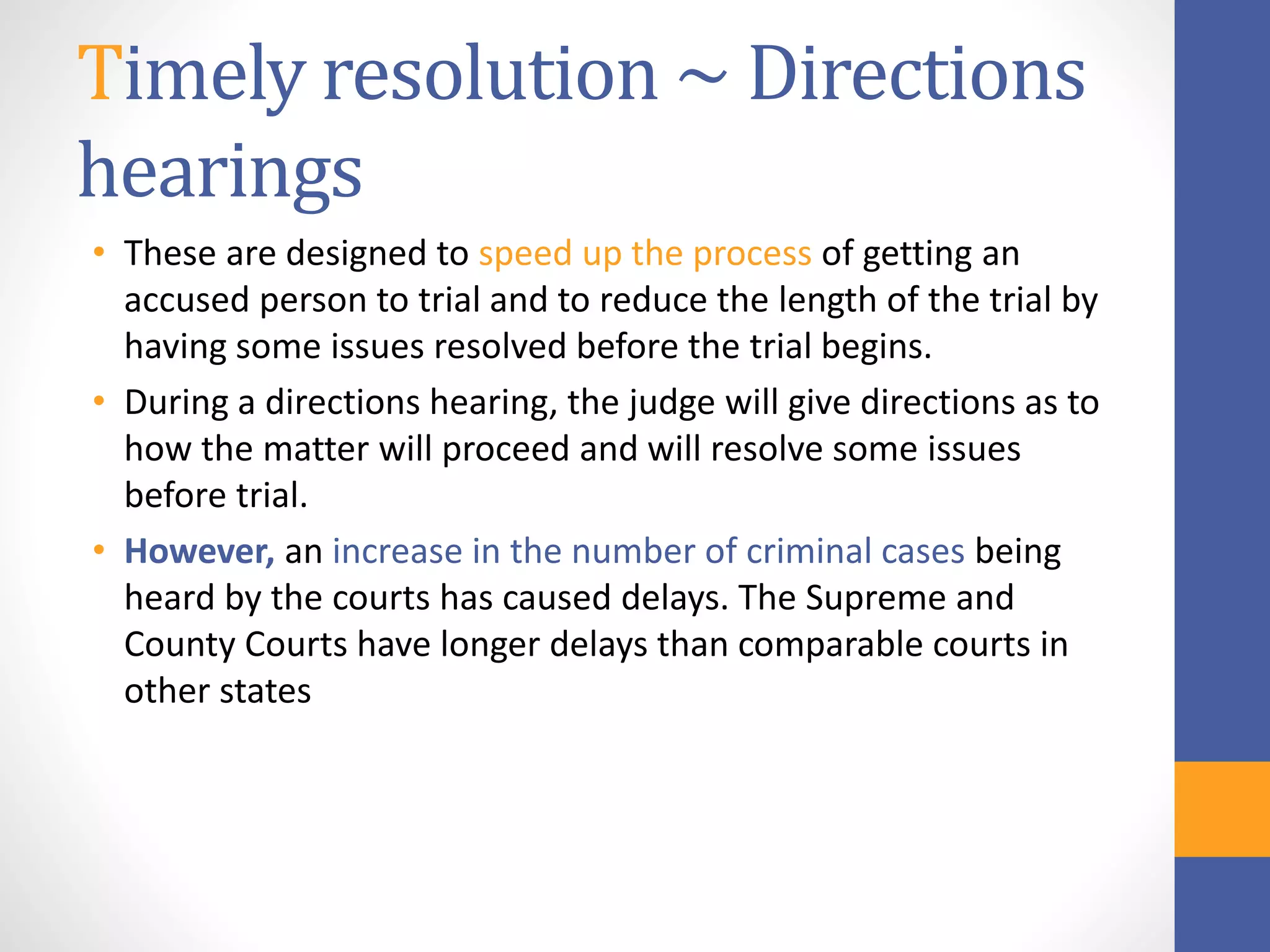 Timely resolution ~ Directions
hearings
• These are designed to speed up the process of getting an
accused person to trial and to reduce the length of the trial by
having some issues resolved before the trial begins.
• During a directions hearing, the judge will give directions as to
how the matter will proceed and will resolve some issues
before trial.
• However, an increase in the number of criminal cases being
heard by the courts has caused delays. The Supreme and
County Courts have longer delays than comparable courts in
other states
 