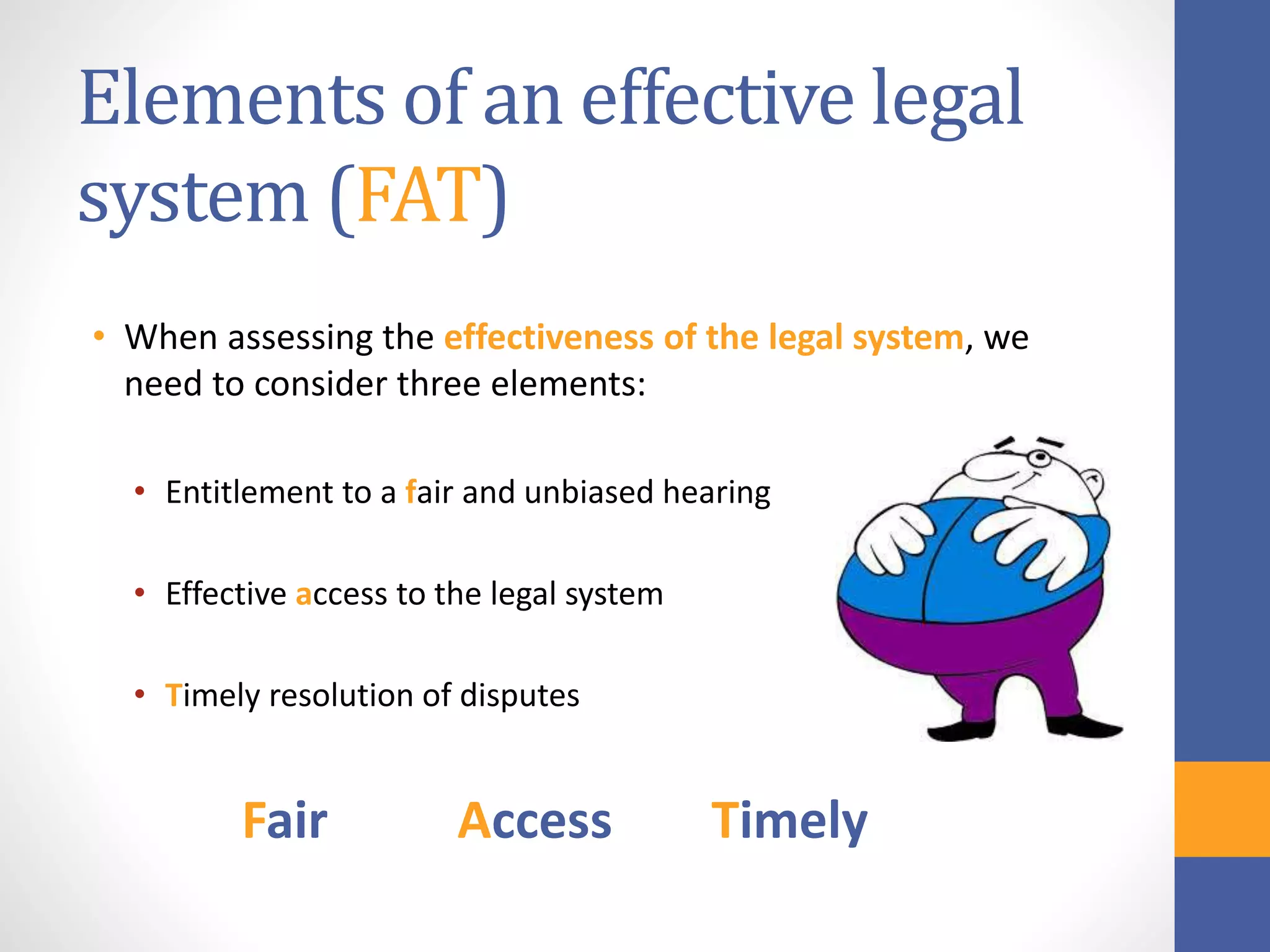 Elements of an effective legal
system (FAT)
• When assessing the effectiveness of the legal system, we
need to consider three elements:
• Entitlement to a fair and unbiased hearing
• Effective access to the legal system
• Timely resolution of disputes
Fair Access Timely
 