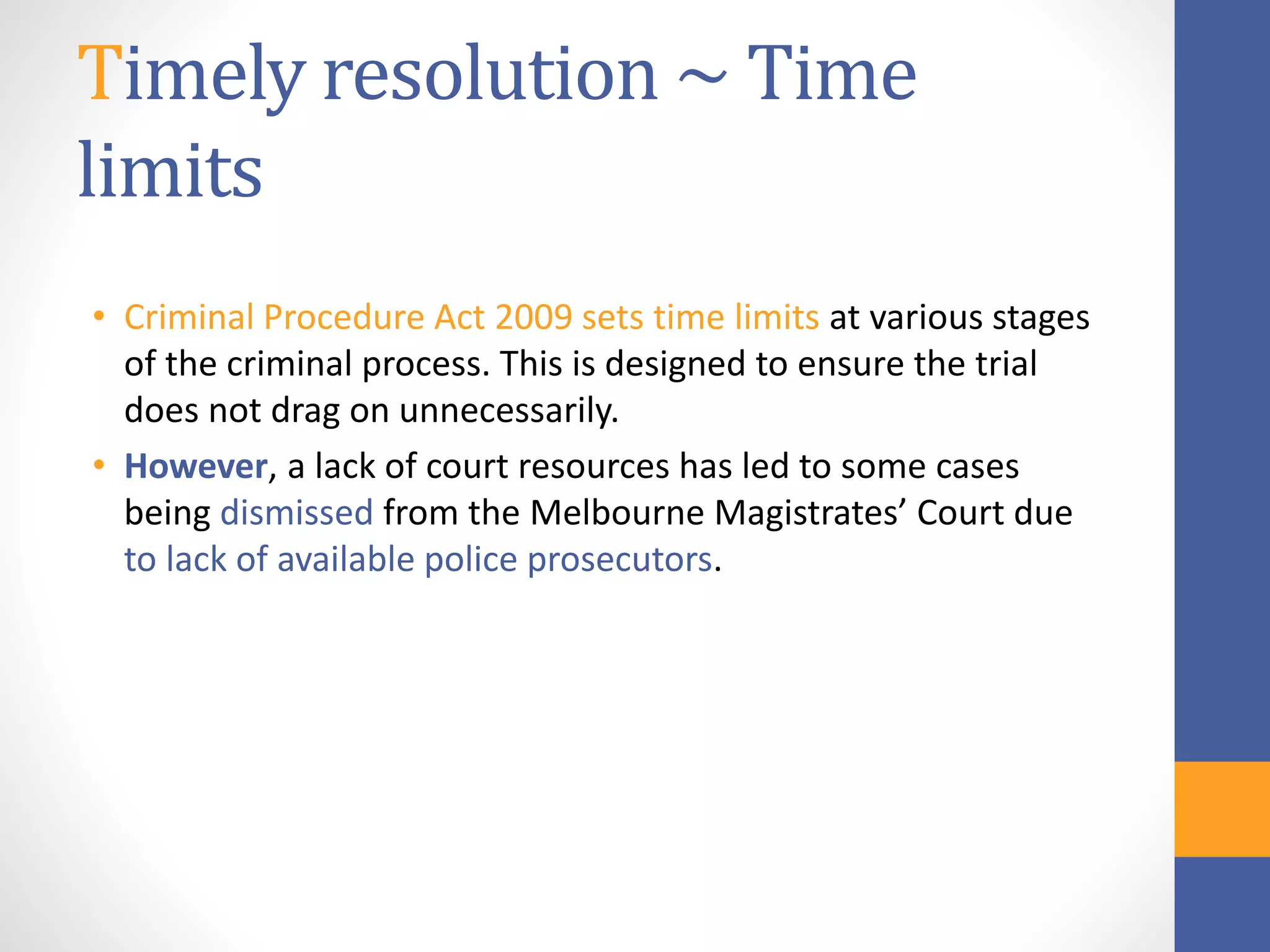 Timely resolution ~ Time
limits
• Criminal Procedure Act 2009 sets time limits at various stages
of the criminal process. This is designed to ensure the trial
does not drag on unnecessarily.
• However, a lack of court resources has led to some cases
being dismissed from the Melbourne Magistrates’ Court due
to lack of available police prosecutors.
 
