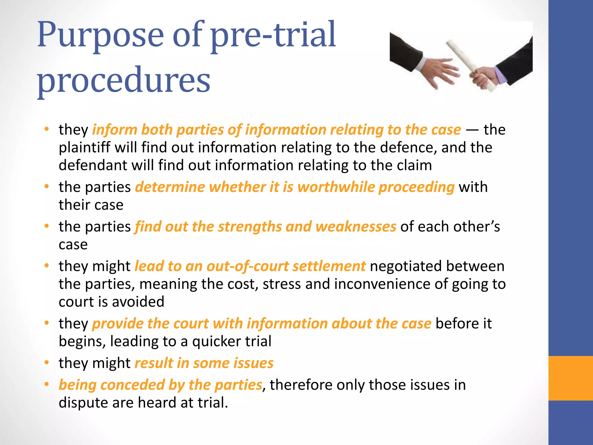 Purpose of pre-trial
procedures
• they inform both parties of information relating to the case — the
plaintiff will find out information relating to the defence, and the
defendant will find out information relating to the claim
• the parties determine whether it is worthwhile proceeding with
their case
• the parties find out the strengths and weaknesses of each other’s
case
• they might lead to an out-of-court settlement negotiated between
the parties, meaning the cost, stress and inconvenience of going to
court is avoided
• they provide the court with information about the case before it
begins, leading to a quicker trial
• they might result in some issues
• being conceded by the parties, therefore only those issues in
dispute are heard at trial.
 