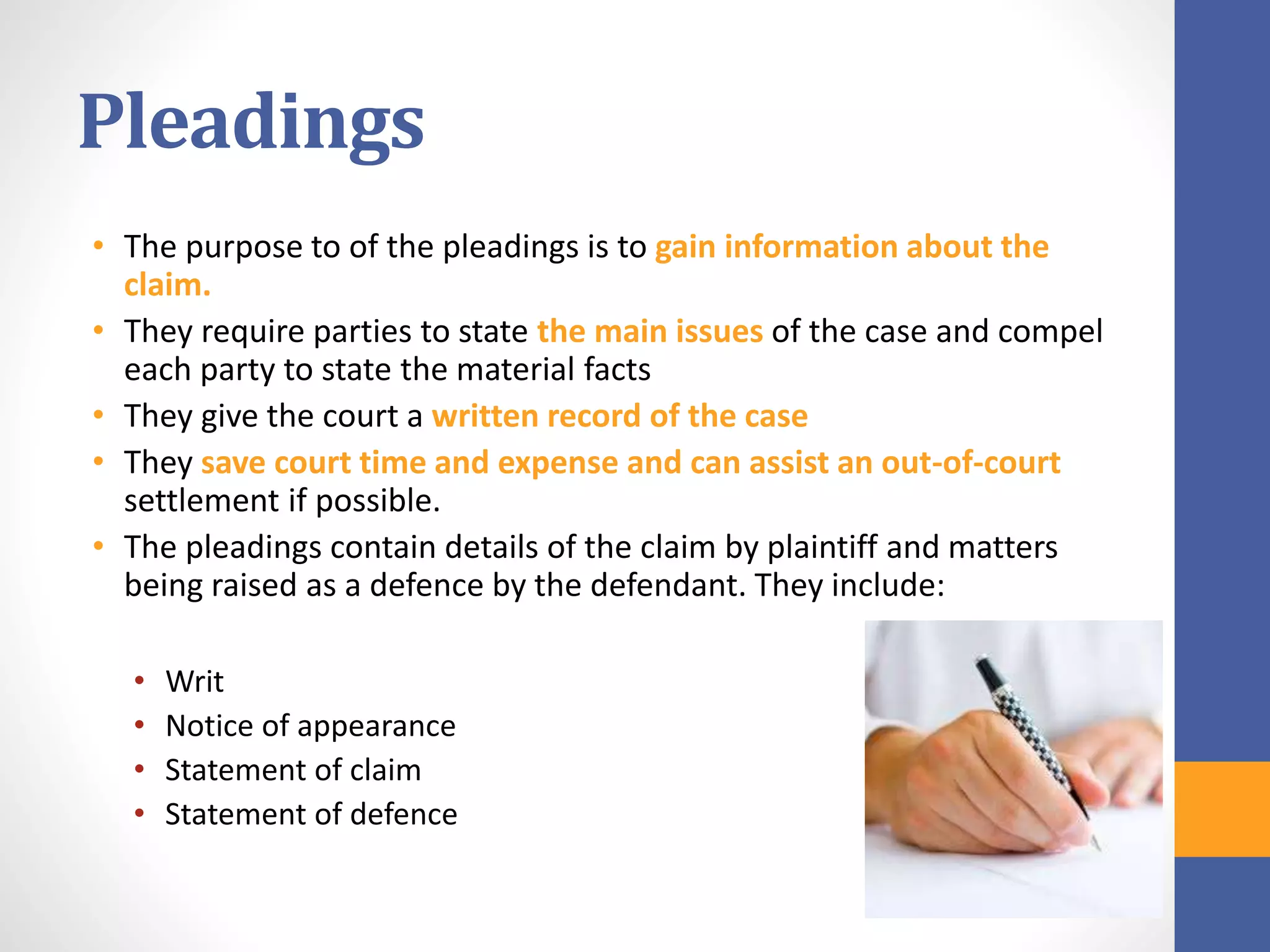 Pleadings
• The purpose to of the pleadings is to gain information about the
claim.
• They require parties to state the main issues of the case and compel
each party to state the material facts
• They give the court a written record of the case
• They save court time and expense and can assist an out-of-court
settlement if possible.
• The pleadings contain details of the claim by plaintiff and matters
being raised as a defence by the defendant. They include:
• Writ
• Notice of appearance
• Statement of claim
• Statement of defence
 