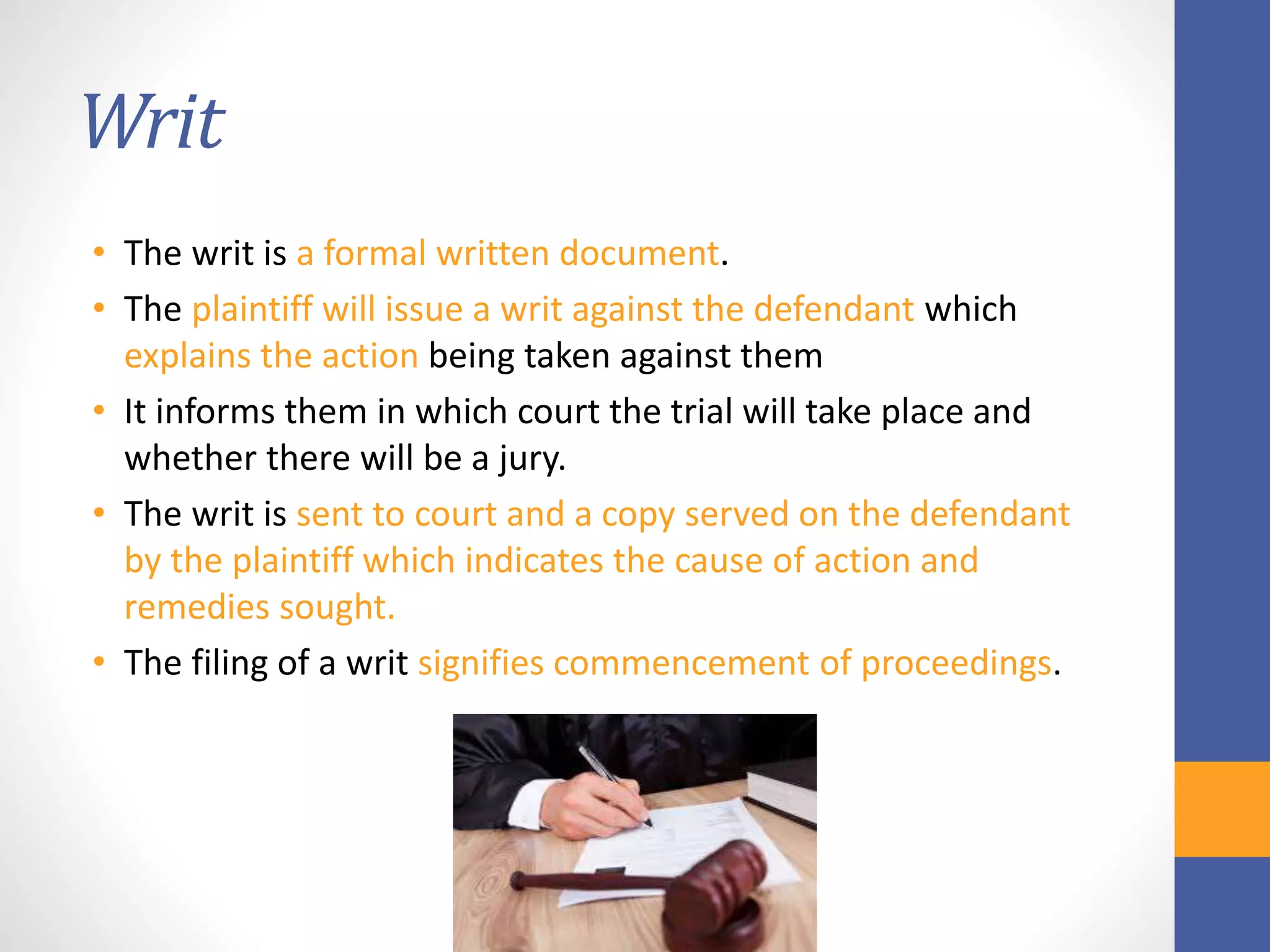 Writ
• The writ is a formal written document.
• The plaintiff will issue a writ against the defendant which
explains the action being taken against them
• It informs them in which court the trial will take place and
whether there will be a jury.
• The writ is sent to court and a copy served on the defendant
by the plaintiff which indicates the cause of action and
remedies sought.
• The filing of a writ signifies commencement of proceedings.
 