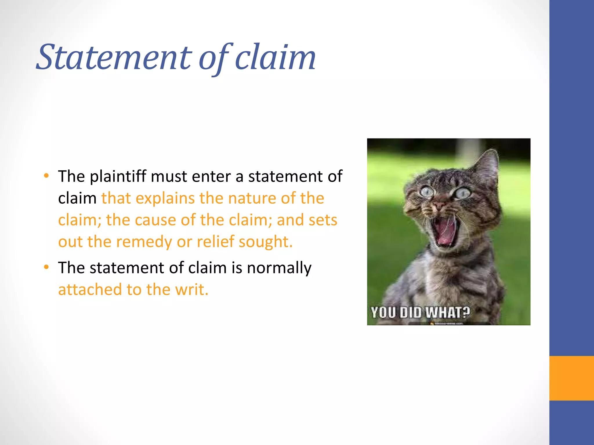 Statement of claim
• The plaintiff must enter a statement of
claim that explains the nature of the
claim; the cause of the claim; and sets
out the remedy or relief sought.
• The statement of claim is normally
attached to the writ.
 