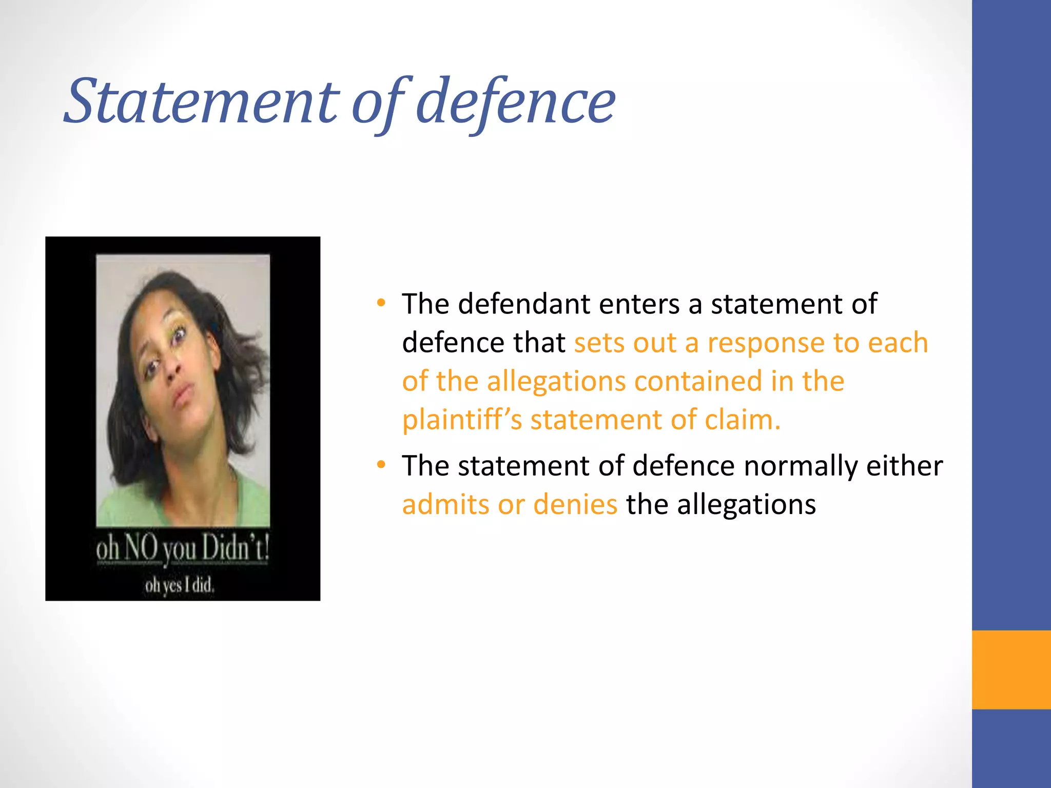 Statement of defence
• The defendant enters a statement of
defence that sets out a response to each
of the allegations contained in the
plaintiff’s statement of claim.
• The statement of defence normally either
admits or denies the allegations
 