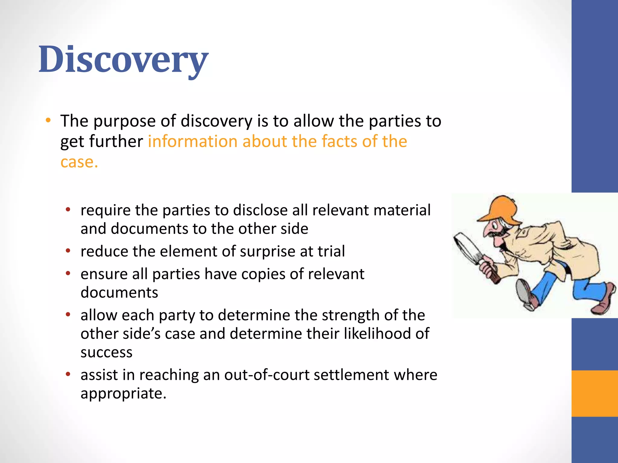 Discovery
• The purpose of discovery is to allow the parties to
get further information about the facts of the
case.
• require the parties to disclose all relevant material
and documents to the other side
• reduce the element of surprise at trial
• ensure all parties have copies of relevant
documents
• allow each party to determine the strength of the
other side’s case and determine their likelihood of
success
• assist in reaching an out-of-court settlement where
appropriate.
 