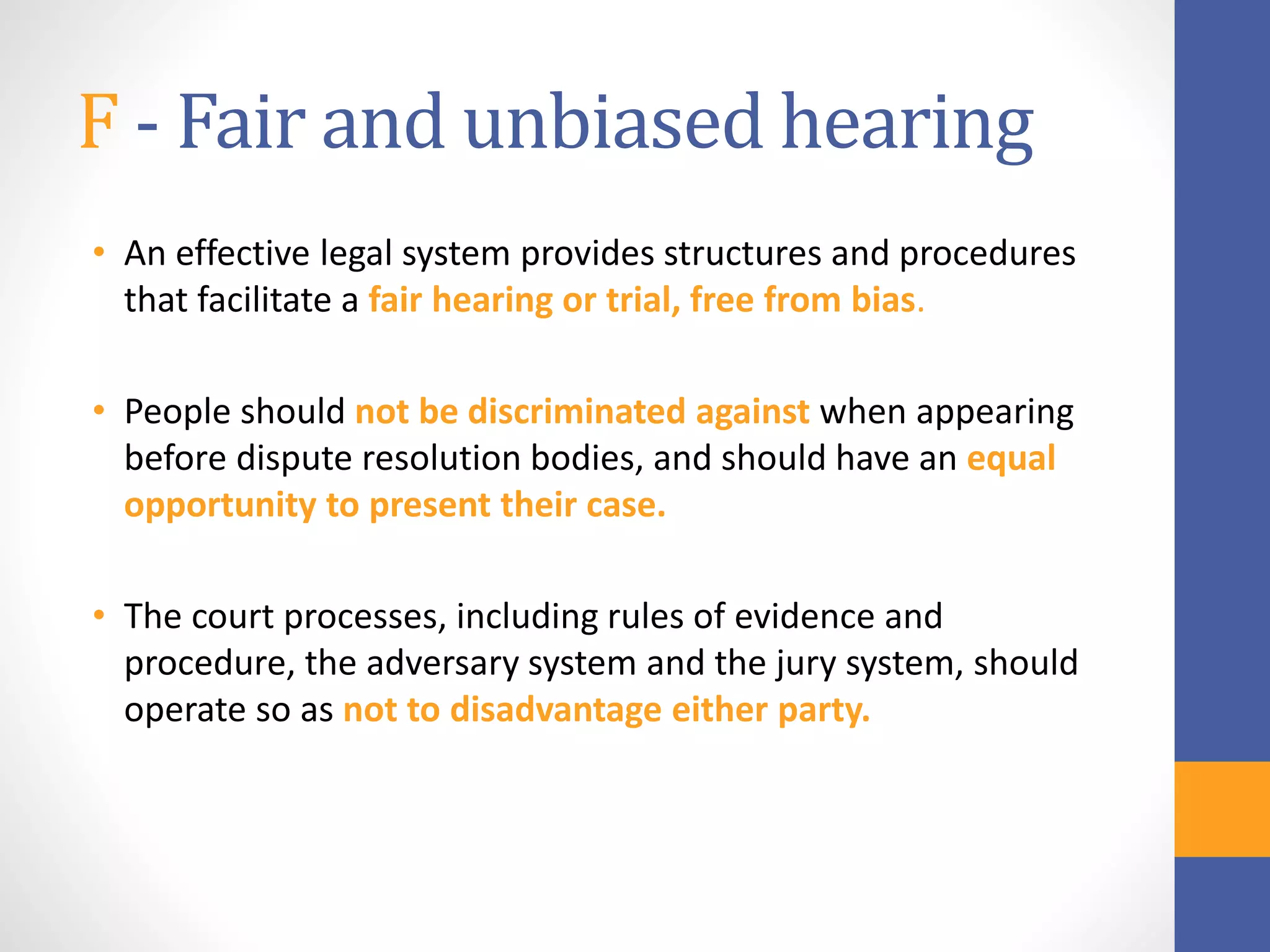 F - Fair and unbiased hearing
• An effective legal system provides structures and procedures
that facilitate a fair hearing or trial, free from bias.
• People should not be discriminated against when appearing
before dispute resolution bodies, and should have an equal
opportunity to present their case.
• The court processes, including rules of evidence and
procedure, the adversary system and the jury system, should
operate so as not to disadvantage either party.
 