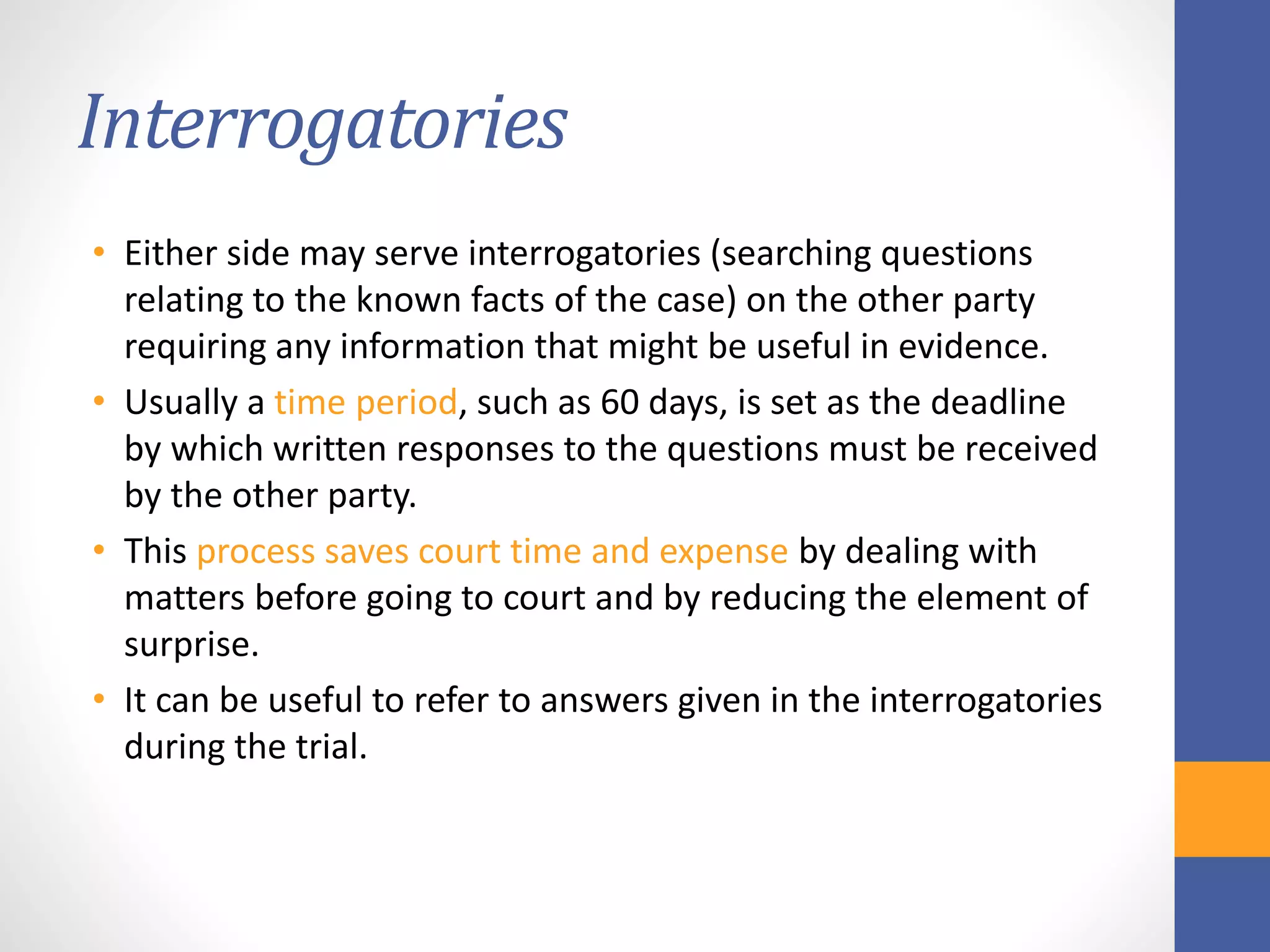 Interrogatories
• Either side may serve interrogatories (searching questions
relating to the known facts of the case) on the other party
requiring any information that might be useful in evidence.
• Usually a time period, such as 60 days, is set as the deadline
by which written responses to the questions must be received
by the other party.
• This process saves court time and expense by dealing with
matters before going to court and by reducing the element of
surprise.
• It can be useful to refer to answers given in the interrogatories
during the trial.
 