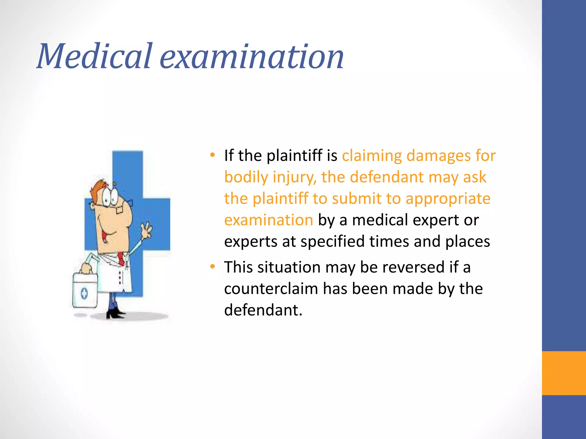 Medical examination
• If the plaintiff is claiming damages for
bodily injury, the defendant may ask
the plaintiff to submit to appropriate
examination by a medical expert or
experts at specified times and places
• This situation may be reversed if a
counterclaim has been made by the
defendant.
 