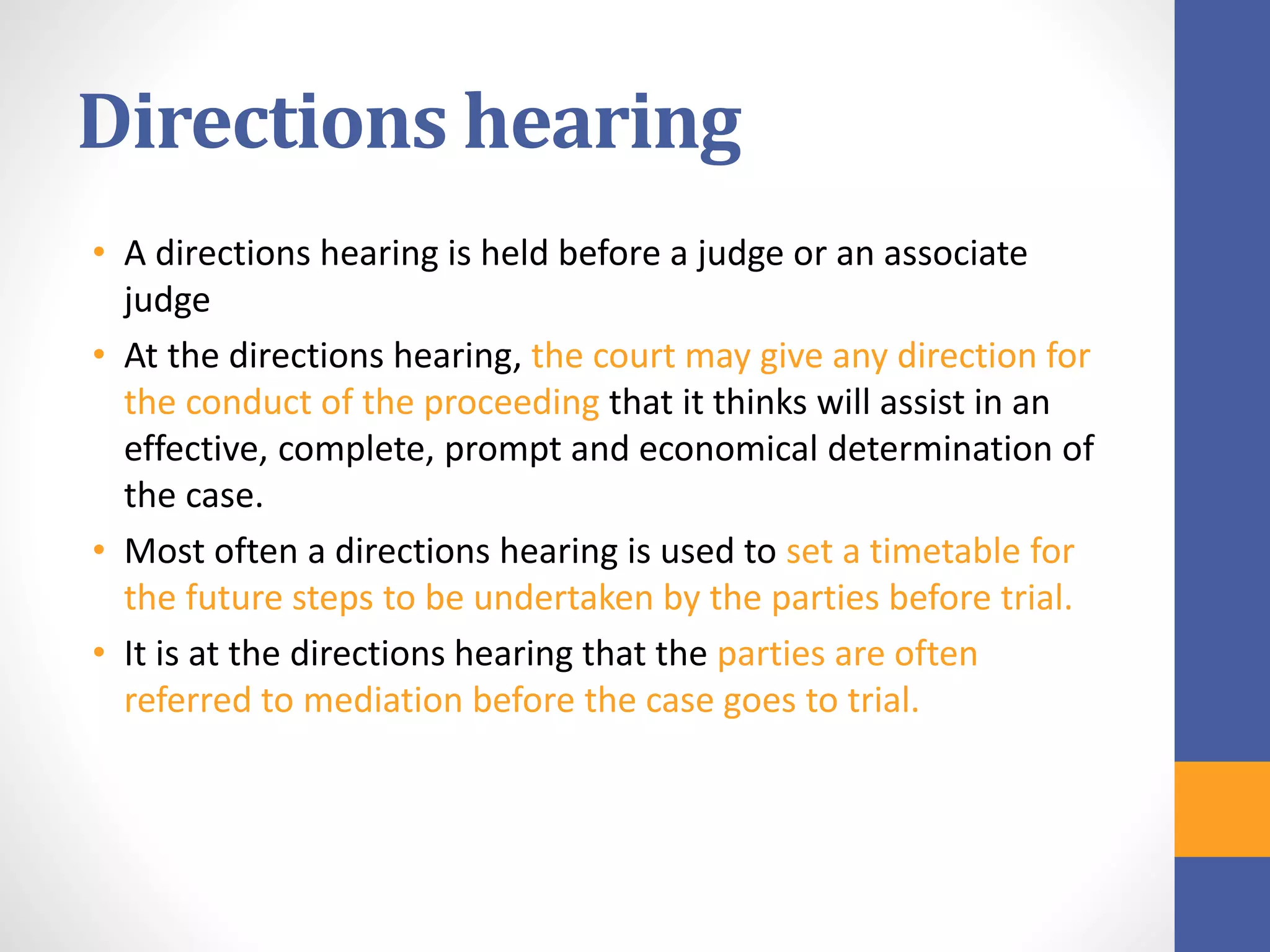 Directions hearing
• A directions hearing is held before a judge or an associate
judge
• At the directions hearing, the court may give any direction for
the conduct of the proceeding that it thinks will assist in an
effective, complete, prompt and economical determination of
the case.
• Most often a directions hearing is used to set a timetable for
the future steps to be undertaken by the parties before trial.
• It is at the directions hearing that the parties are often
referred to mediation before the case goes to trial.
 