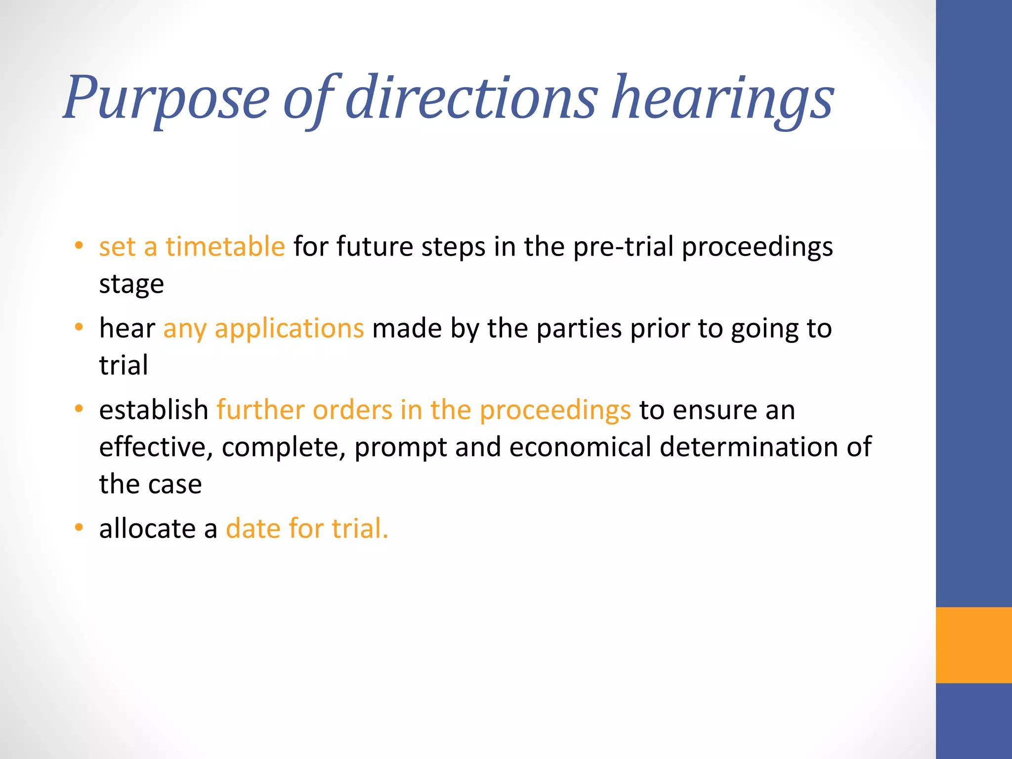 Purpose of directions hearings
• set a timetable for future steps in the pre-trial proceedings
stage
• hear any applications made by the parties prior to going to
trial
• establish further orders in the proceedings to ensure an
effective, complete, prompt and economical determination of
the case
• allocate a date for trial.
 
