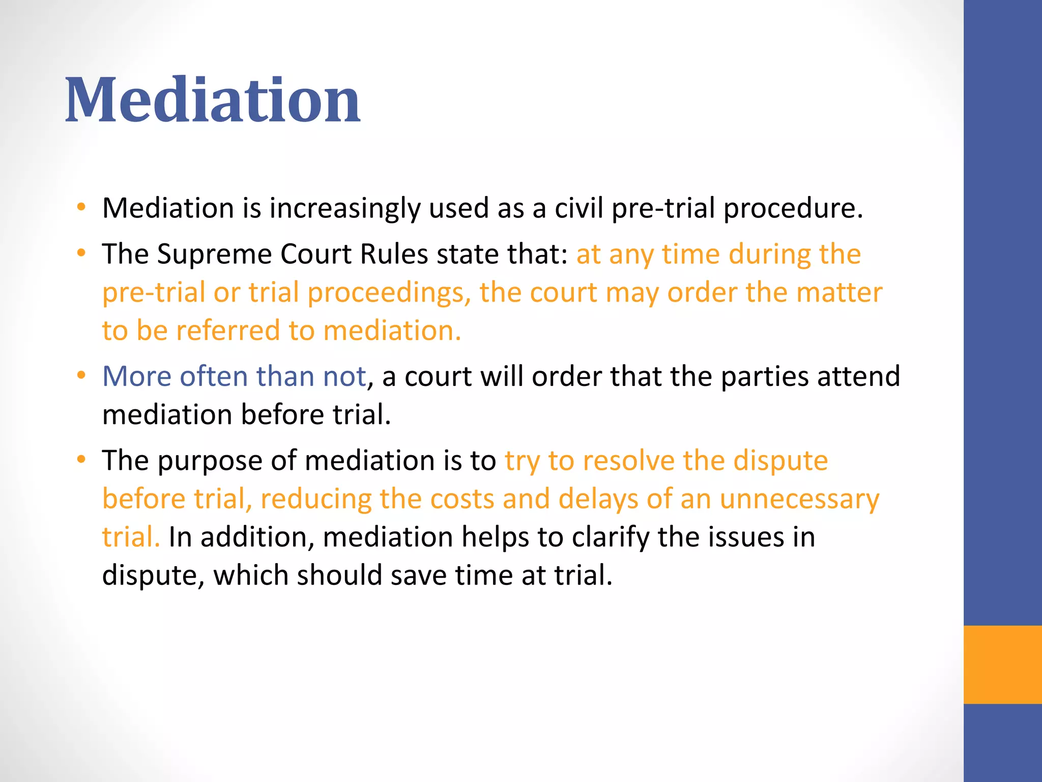 Mediation
• Mediation is increasingly used as a civil pre-trial procedure.
• The Supreme Court Rules state that: at any time during the
pre-trial or trial proceedings, the court may order the matter
to be referred to mediation.
• More often than not, a court will order that the parties attend
mediation before trial.
• The purpose of mediation is to try to resolve the dispute
before trial, reducing the costs and delays of an unnecessary
trial. In addition, mediation helps to clarify the issues in
dispute, which should save time at trial.
 