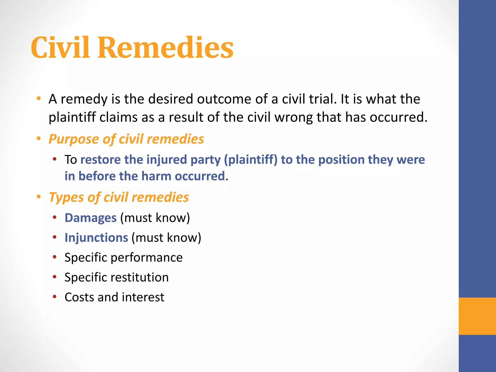 Civil Remedies
• A remedy is the desired outcome of a civil trial. It is what the
plaintiff claims as a result of the civil wrong that has occurred.
• Purpose of civil remedies
• To restore the injured party (plaintiff) to the position they were
in before the harm occurred.
• Types of civil remedies
• Damages (must know)
• Injunctions (must know)
• Specific performance
• Specific restitution
• Costs and interest
 