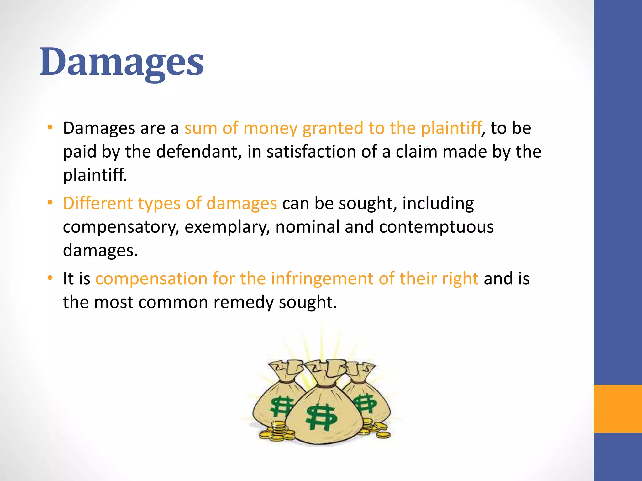 Damages
• Damages are a sum of money granted to the plaintiff, to be
paid by the defendant, in satisfaction of a claim made by the
plaintiff.
• Different types of damages can be sought, including
compensatory, exemplary, nominal and contemptuous
damages.
• It is compensation for the infringement of their right and is
the most common remedy sought.
 