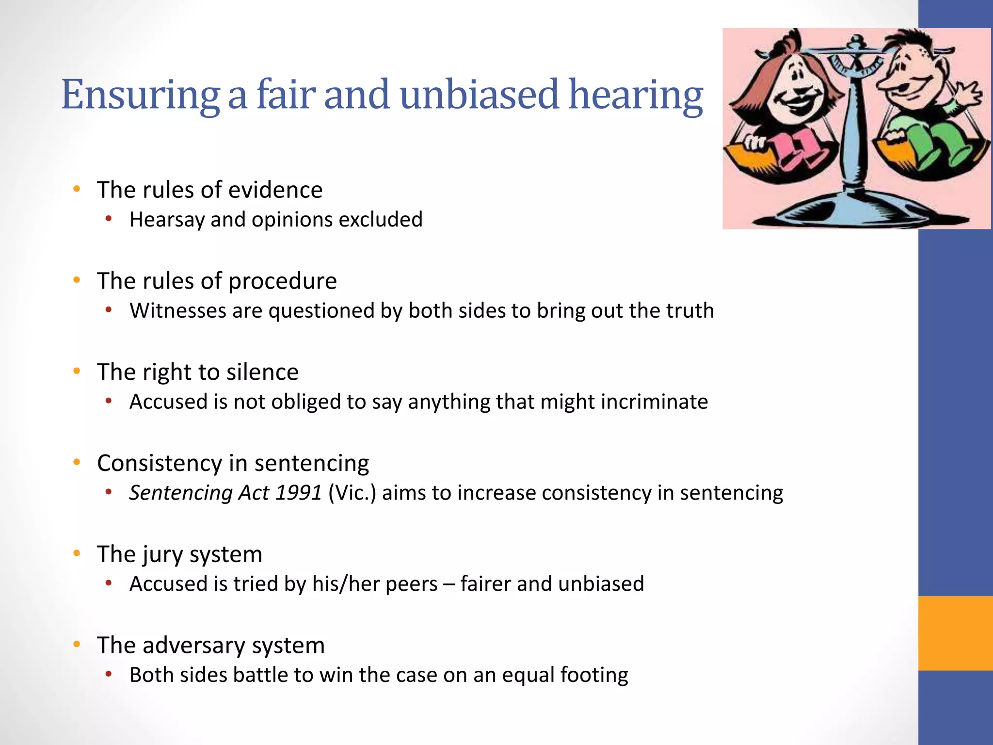 Ensuringa fair and unbiasedhearing
• The rules of evidence
• Hearsay and opinions excluded
• The rules of procedure
• Witnesses are questioned by both sides to bring out the truth
• The right to silence
• Accused is not obliged to say anything that might incriminate
• Consistency in sentencing
• Sentencing Act 1991 (Vic.) aims to increase consistency in sentencing
• The jury system
• Accused is tried by his/her peers – fairer and unbiased
• The adversary system
• Both sides battle to win the case on an equal footing
 