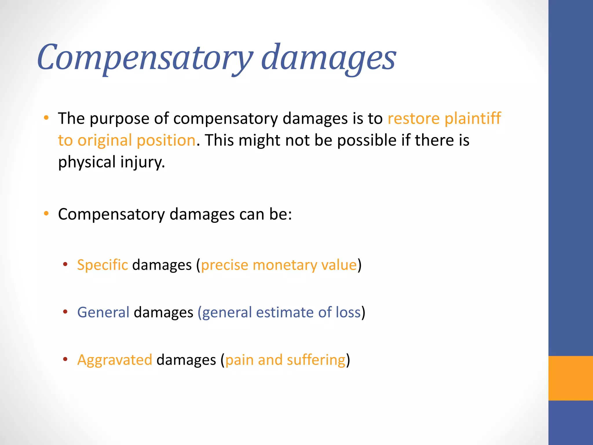 Compensatory damages
• The purpose of compensatory damages is to restore plaintiff
to original position. This might not be possible if there is
physical injury.
• Compensatory damages can be:
• Specific damages (precise monetary value)
• General damages (general estimate of loss)
• Aggravated damages (pain and suffering)
 