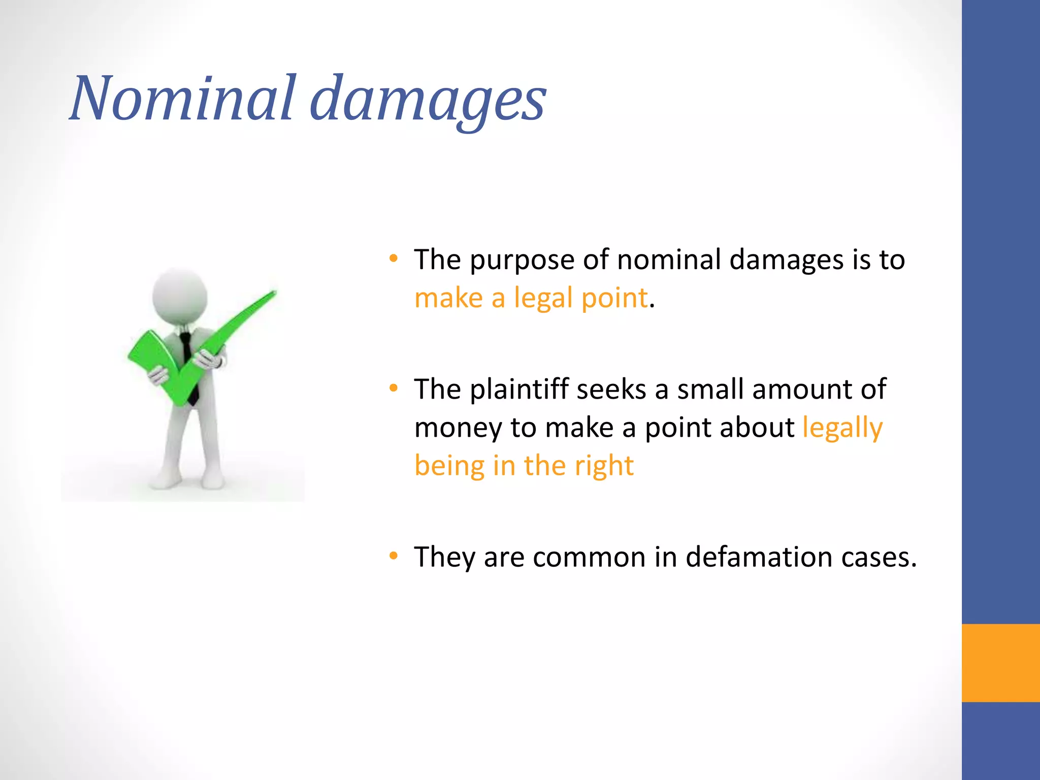 Nominal damages
• The purpose of nominal damages is to
make a legal point.
• The plaintiff seeks a small amount of
money to make a point about legally
being in the right
• They are common in defamation cases.
 