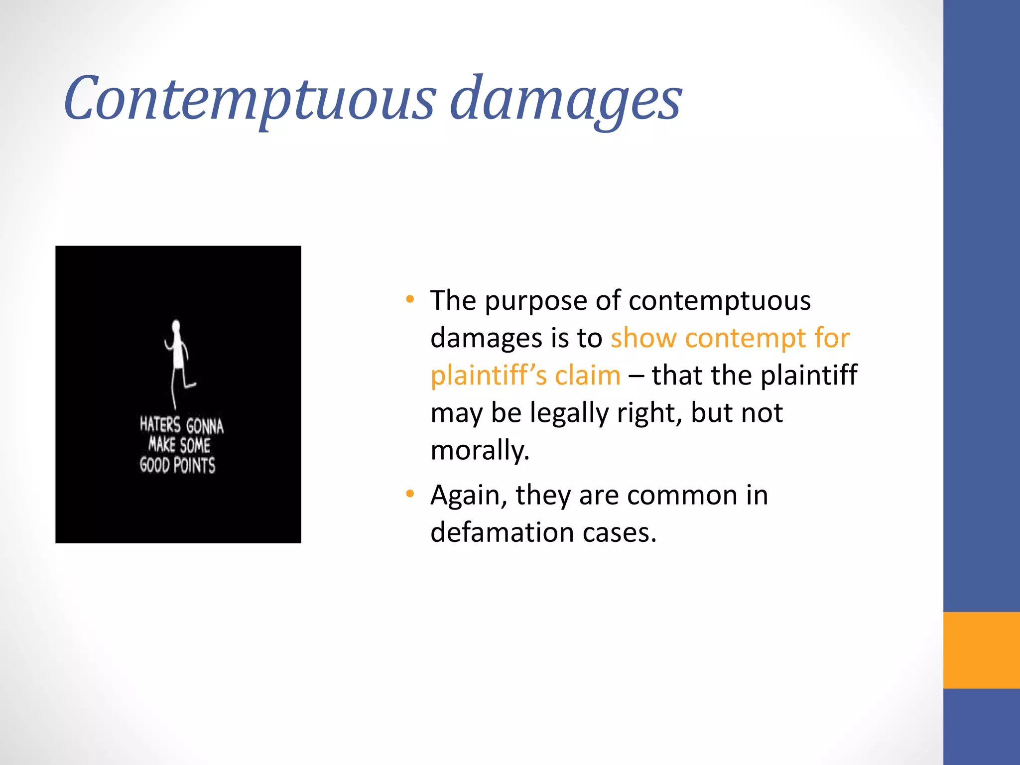 Contemptuous damages
• The purpose of contemptuous
damages is to show contempt for
plaintiff’s claim – that the plaintiff
may be legally right, but not
morally.
• Again, they are common in
defamation cases.
 
