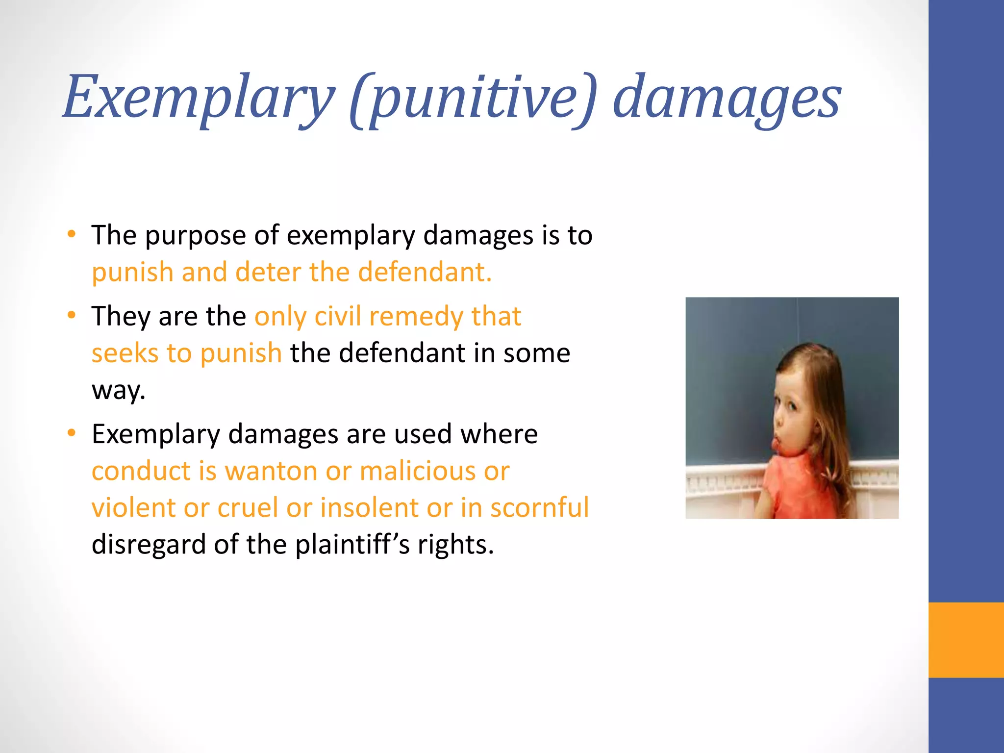Exemplary (punitive) damages
• The purpose of exemplary damages is to
punish and deter the defendant.
• They are the only civil remedy that
seeks to punish the defendant in some
way.
• Exemplary damages are used where
conduct is wanton or malicious or
violent or cruel or insolent or in scornful
disregard of the plaintiff’s rights.
 
