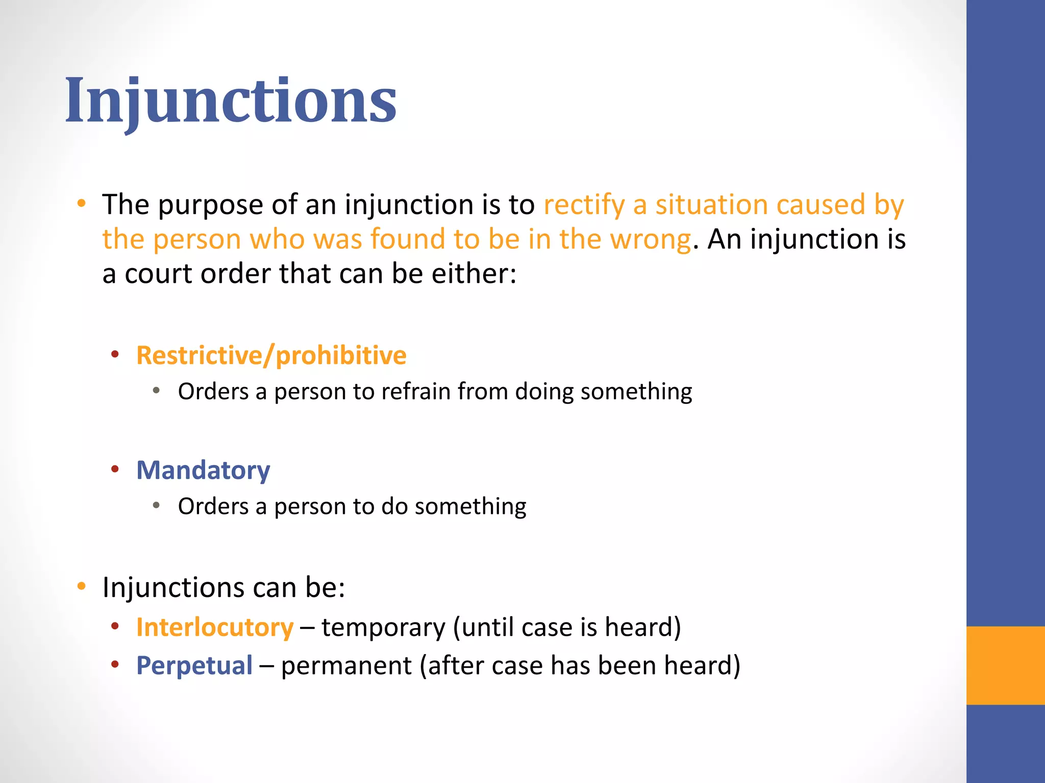 Injunctions
• The purpose of an injunction is to rectify a situation caused by
the person who was found to be in the wrong. An injunction is
a court order that can be either:
• Restrictive/prohibitive
• Orders a person to refrain from doing something
• Mandatory
• Orders a person to do something
• Injunctions can be:
• Interlocutory – temporary (until case is heard)
• Perpetual – permanent (after case has been heard)
 