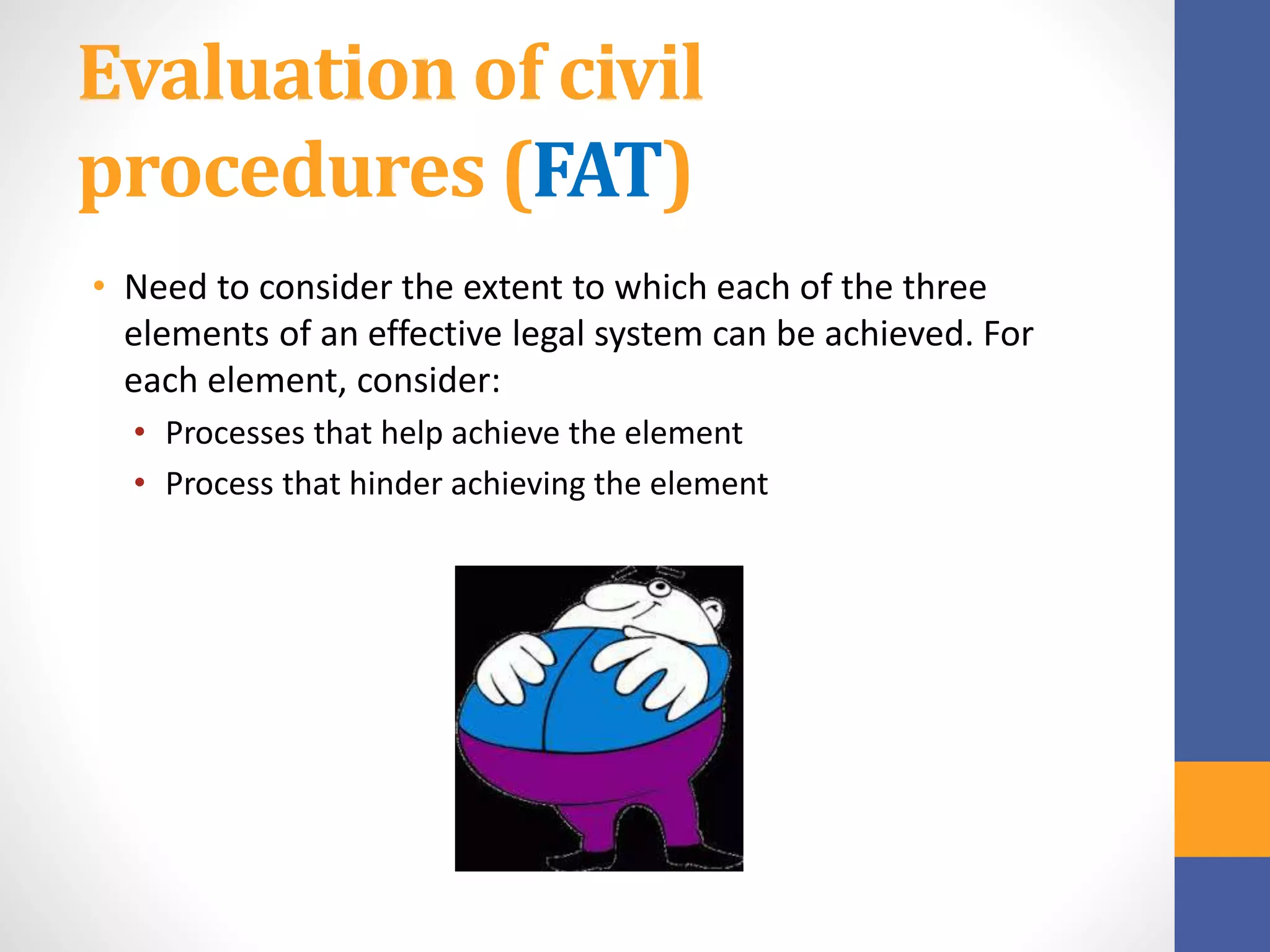 Evaluation of civil
procedures (FAT)
• Need to consider the extent to which each of the three
elements of an effective legal system can be achieved. For
each element, consider:
• Processes that help achieve the element
• Process that hinder achieving the element
 