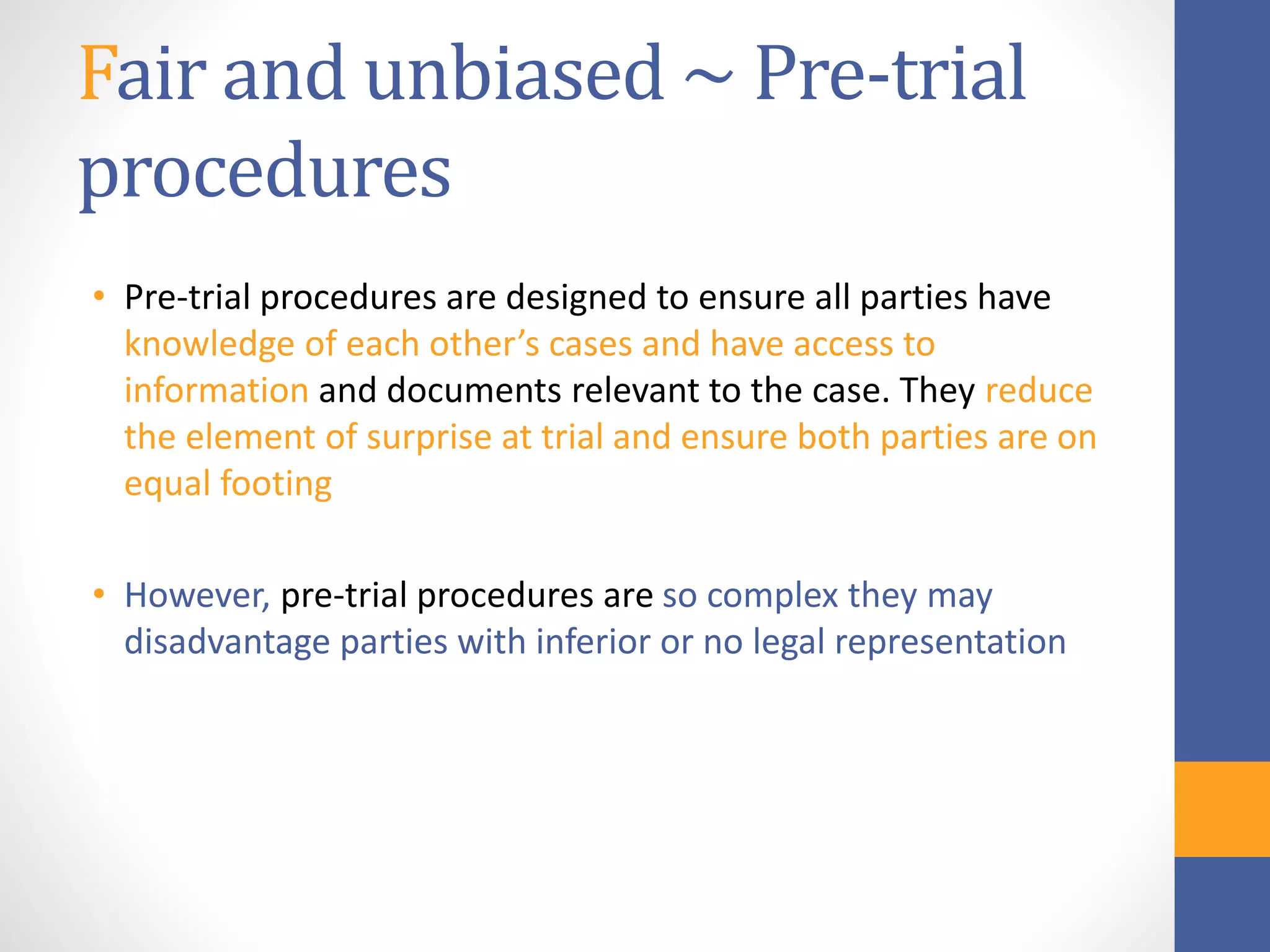 Fair and unbiased ~ Pre-trial
procedures
• Pre-trial procedures are designed to ensure all parties have
knowledge of each other’s cases and have access to
information and documents relevant to the case. They reduce
the element of surprise at trial and ensure both parties are on
equal footing
• However, pre-trial procedures are so complex they may
disadvantage parties with inferior or no legal representation
 