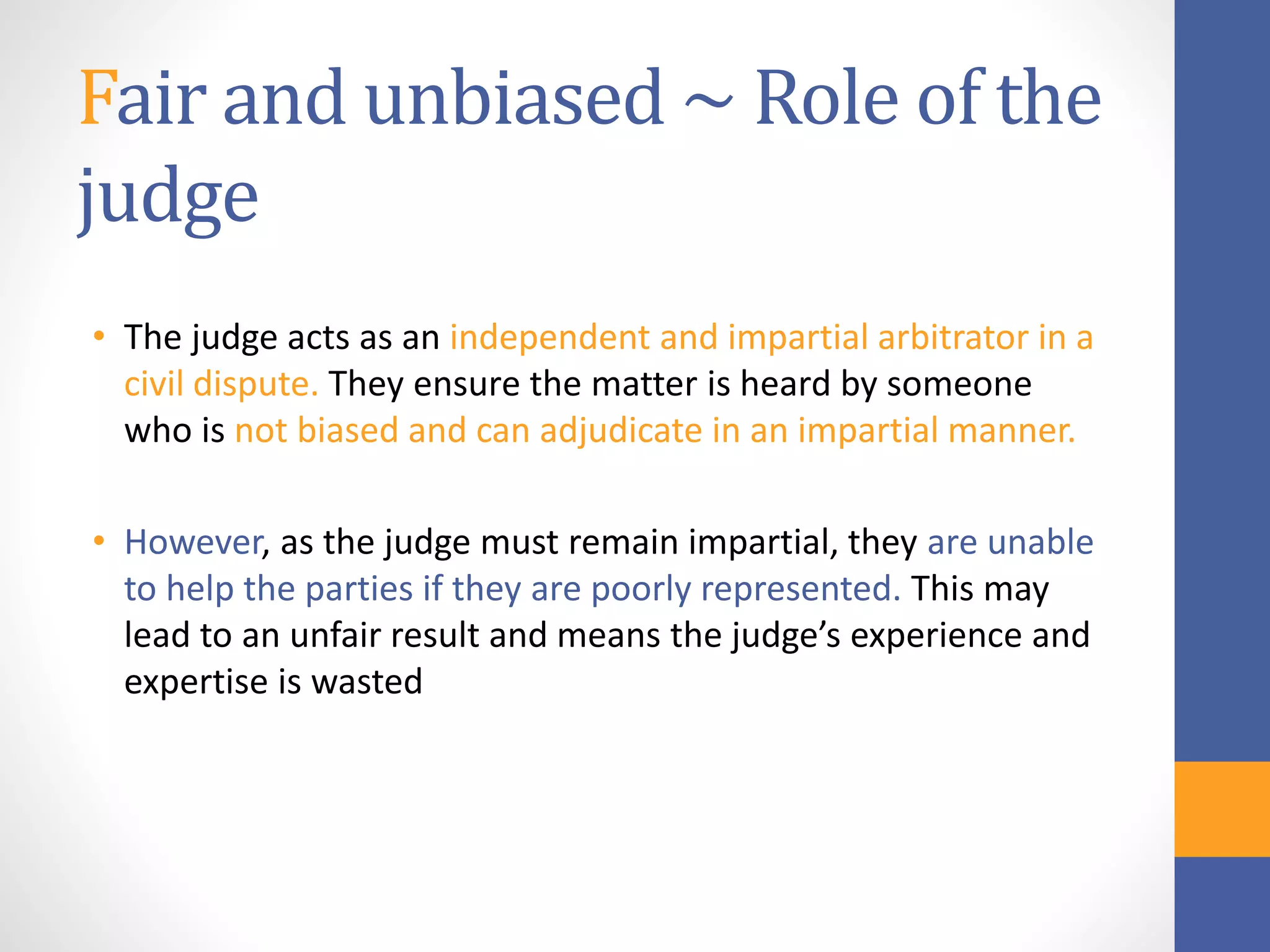 Fair and unbiased ~ Role of the
judge
• The judge acts as an independent and impartial arbitrator in a
civil dispute. They ensure the matter is heard by someone
who is not biased and can adjudicate in an impartial manner.
• However, as the judge must remain impartial, they are unable
to help the parties if they are poorly represented. This may
lead to an unfair result and means the judge’s experience and
expertise is wasted
 