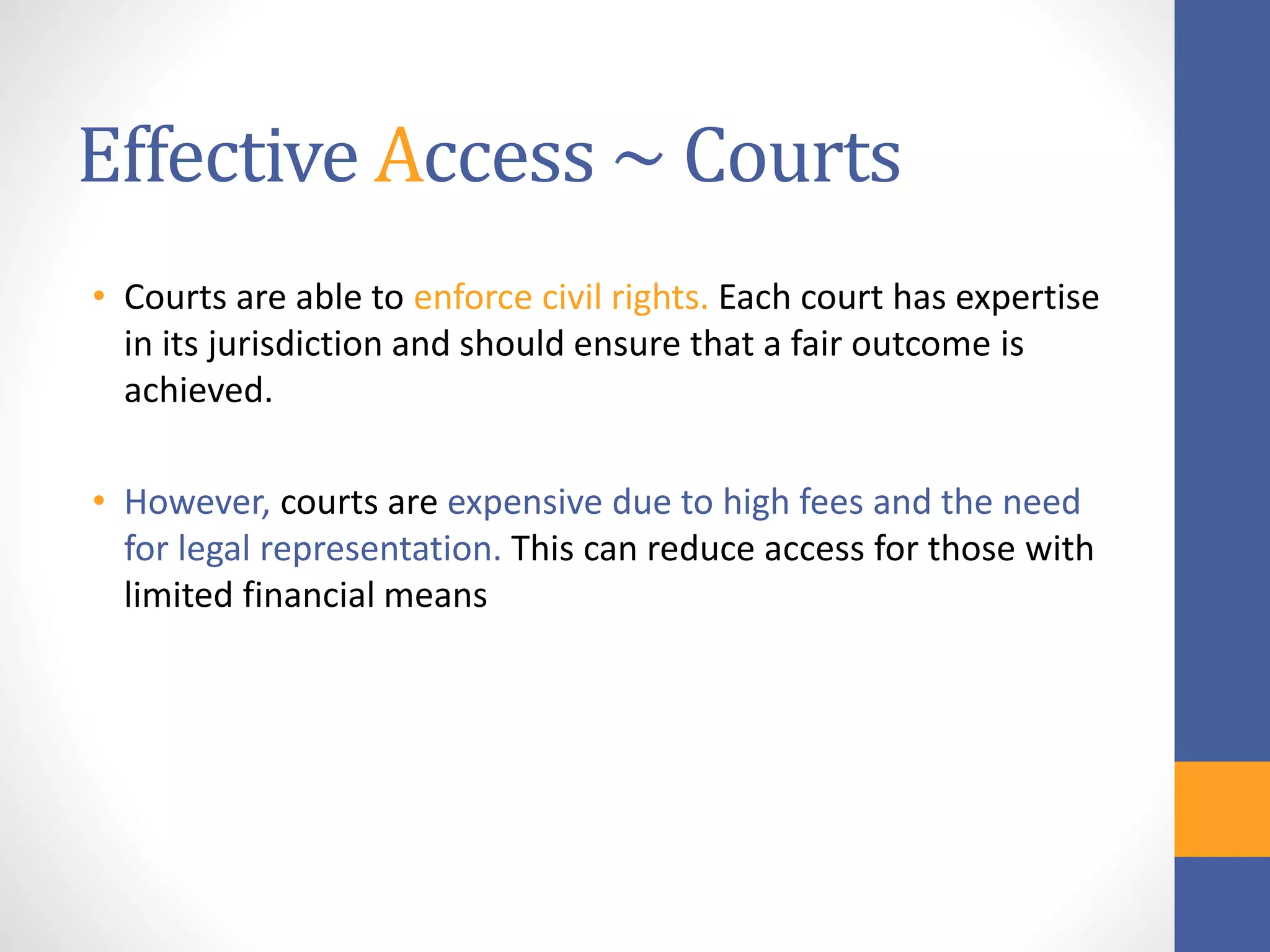 Effective Access ~ Courts
• Courts are able to enforce civil rights. Each court has expertise
in its jurisdiction and should ensure that a fair outcome is
achieved.
• However, courts are expensive due to high fees and the need
for legal representation. This can reduce access for those with
limited financial means
 