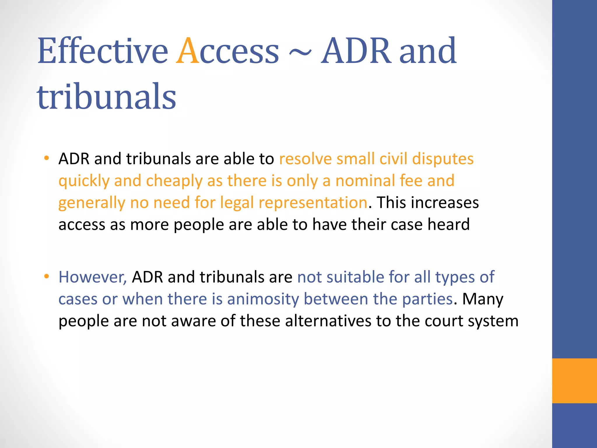 Effective Access ~ ADR and
tribunals
• ADR and tribunals are able to resolve small civil disputes
quickly and cheaply as there is only a nominal fee and
generally no need for legal representation. This increases
access as more people are able to have their case heard
• However, ADR and tribunals are not suitable for all types of
cases or when there is animosity between the parties. Many
people are not aware of these alternatives to the court system
 