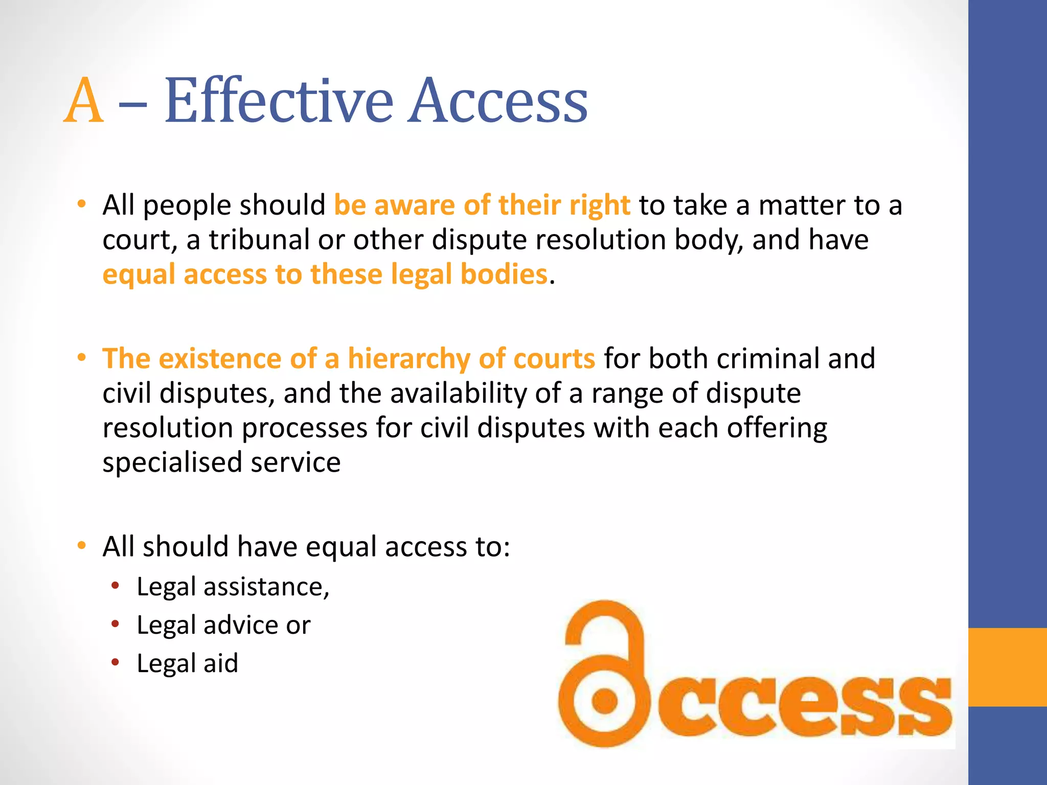 A – Effective Access
• All people should be aware of their right to take a matter to a
court, a tribunal or other dispute resolution body, and have
equal access to these legal bodies.
• The existence of a hierarchy of courts for both criminal and
civil disputes, and the availability of a range of dispute
resolution processes for civil disputes with each offering
specialised service
• All should have equal access to:
• Legal assistance,
• Legal advice or
• Legal aid
 