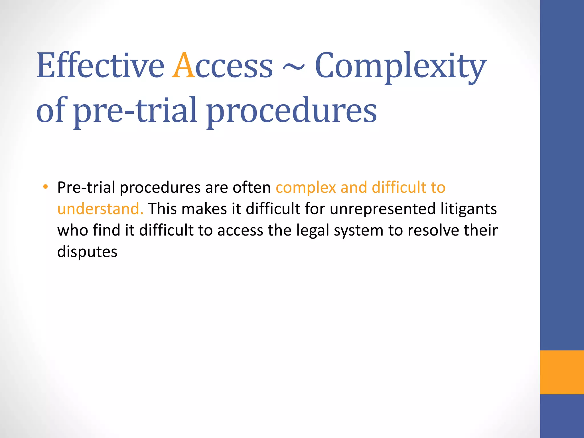 Effective Access ~ Complexity
of pre-trial procedures
• Pre-trial procedures are often complex and difficult to
understand. This makes it difficult for unrepresented litigants
who find it difficult to access the legal system to resolve their
disputes
 