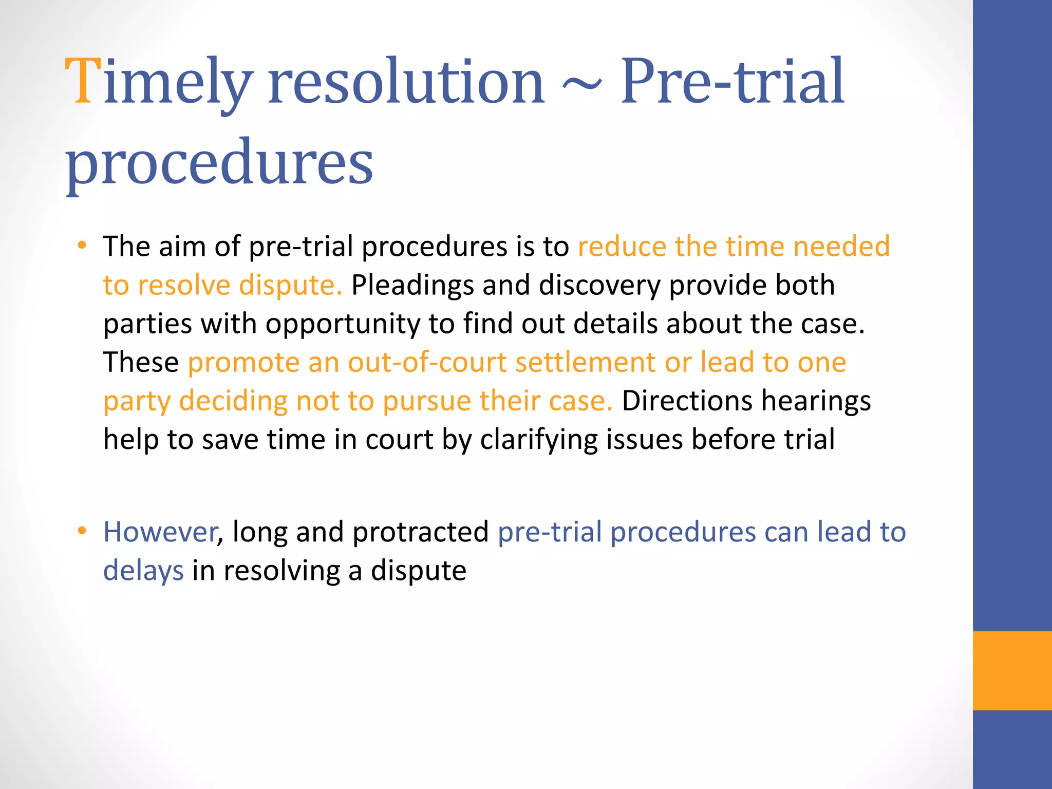 Timely resolution ~ Pre-trial
procedures
• The aim of pre-trial procedures is to reduce the time needed
to resolve dispute. Pleadings and discovery provide both
parties with opportunity to find out details about the case.
These promote an out-of-court settlement or lead to one
party deciding not to pursue their case. Directions hearings
help to save time in court by clarifying issues before trial
• However, long and protracted pre-trial procedures can lead to
delays in resolving a dispute
 